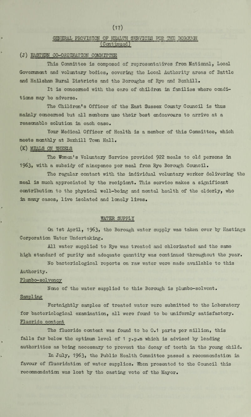 (17) GENERAL PROVISION OF HEALTH ^ SERVICES FOP. THE BOROUCgl (Continued) (J) EASTERN CO-ORDINATION COMMITTEE This Committee is composed of representatives from National, Local Govomment and voluntary bodies, covering the Local Authority areas of Battle and Hailsham Rural Districts and the Boroughs of Rye and Bcxhill. It is concerned with the caro of children in families where condi¬ tions may ho adverse. The Children's Officer of the East Sussex County Council is thus mainly concerned hut all members use their host endeavours to arrive at a reasonable solution in each case. Your Medical Officer of Health is a member of this Committee, which meets monthly at Bexhill Town Hall, (K) MEALS PIT WHEELS The Women's Voluntary Service provided 922 meals to old persons in 1963> with a subsidy of ninepence per meal from Rye Borough Council. The regular contact with the individual voluntary worker delivering the meal is much appreciated by the recipient. This service makes a significant contribution to the physical well-being and mental health of the elderly, who in many cases, live isolated and lonely lives. WATER SUPPLY On 1st April, 19^3, the Borough water supply was taken over by Hastings Corporation Water Undertaking. All water supplied to Rye was treated and chlorinated and the same high standard of purity and adequate quantity was continued throughout the year. No bacteriological reports on raw water were made available to this Authority. Plumbo-solvency None of the water supplied to this Borough is plumbo-solvcnt. Sampling Fortnightly samples of treated water were submitted to the Laboratory for bacteriological examination, all were found to be uniformly satisfactory. Fluorido content The fluoride content was found to be 0.1 parts per million, this falls far below the optimum level of 1 p.p.m which is advised by leading authorities as being necessary to prevent the decay of teeth in the young child. In July, 1963, the Public Health Committee passed a recommendation in favour of fluoridation of water supplies. When presented to the Council this recommendation was lost by tho casting vote of the Mayor.