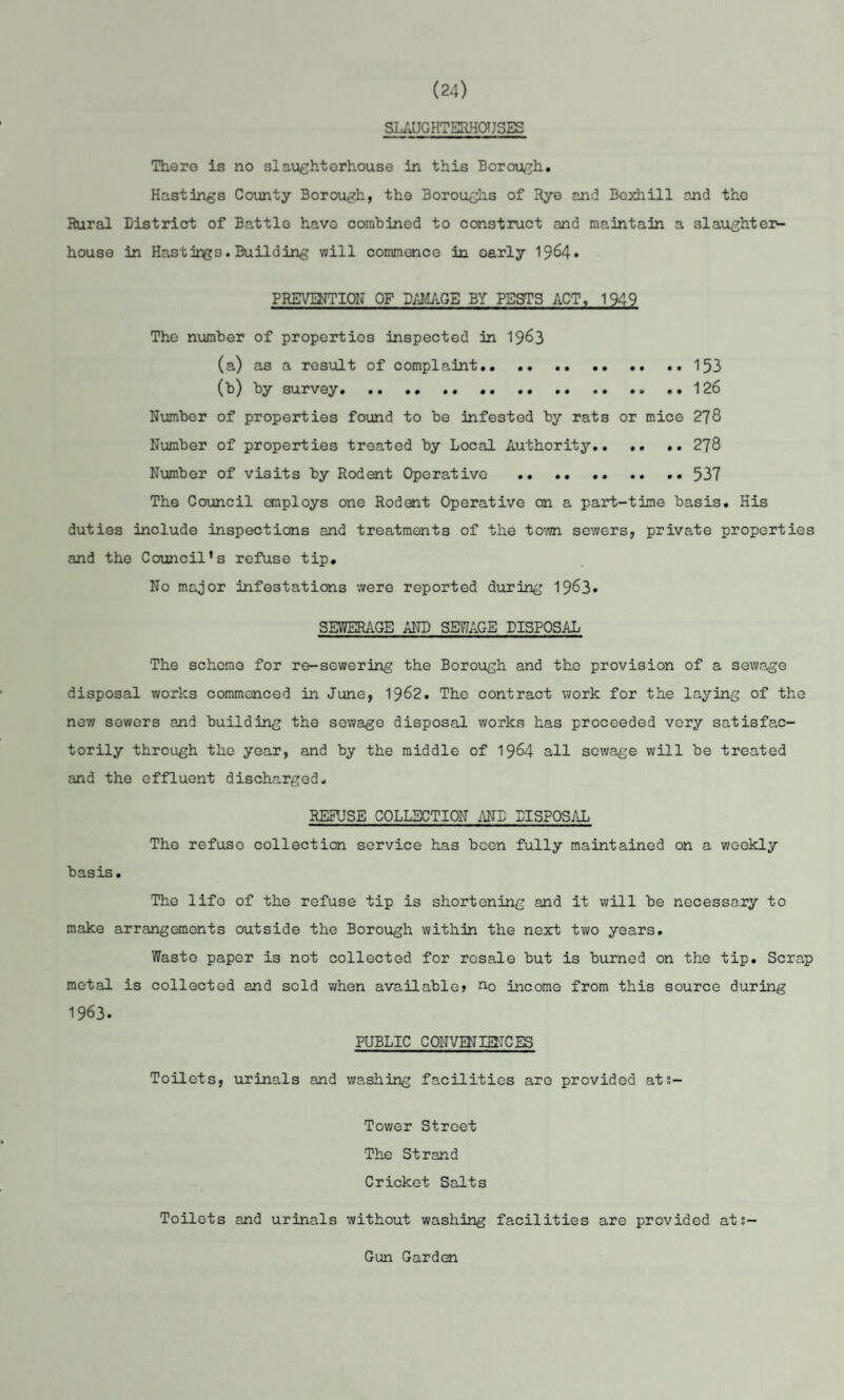 (24) SLAUGHTERHOUSES There is no slaughterhouse in this Borough. Hastings County Borough, the 3oroughs of Rye and Bexhill and the Rural District of Battle havo combined to construct and maintain a slaughter¬ house in Hastir^s. Building will commence in oarly 1964* PREVENTION OF DAMAGE BY PBSTS ACT, 1949 The number of properties inspected in 1963 (a) as a result of complaint.. .. ..153 (b) by survey...126 Number of properties found to be infested by rats or mice 278 Number of properties treated by Local Authority.. .. .. 278 Number of visits by Rodent Operative .537 The Council employs one Rodent Operative on a part-time basis. His duties include inspections and treatments of the town sewers, private properties and the Council’s refuse tip. No major infestations were reported during 1963* SEWERAGE AND SEWAGE DISPOSAL The scheme for re-sewering the Borough and the provision of a sewage disposal works commenced in June, 1962. The contract work for the laying of the now sewers and building the sewage disposal works has proceeded very satisfac¬ torily through the year, and by the middle of 1964 all sewage will be treated and the effluent discharged. REFUSE COLLECTION AND DISPOSAL The refuse collection service has been fully maintained on a weekly basis. The life of the refuse tip is shortening and it will be necessary to make arrangements outside the Borough within the next two years. Waste paper is not collected for resale but is burned on the tip. Scrap metal is collected and sold when available? no income from this source during 1963. PUBLIC CONVENIENCES Toilets, urinals and washing facilities are provided ats- Tower Street The Strand Cricket Salts Toilets and urinals without washing facilities are provided ats- Gun Garden