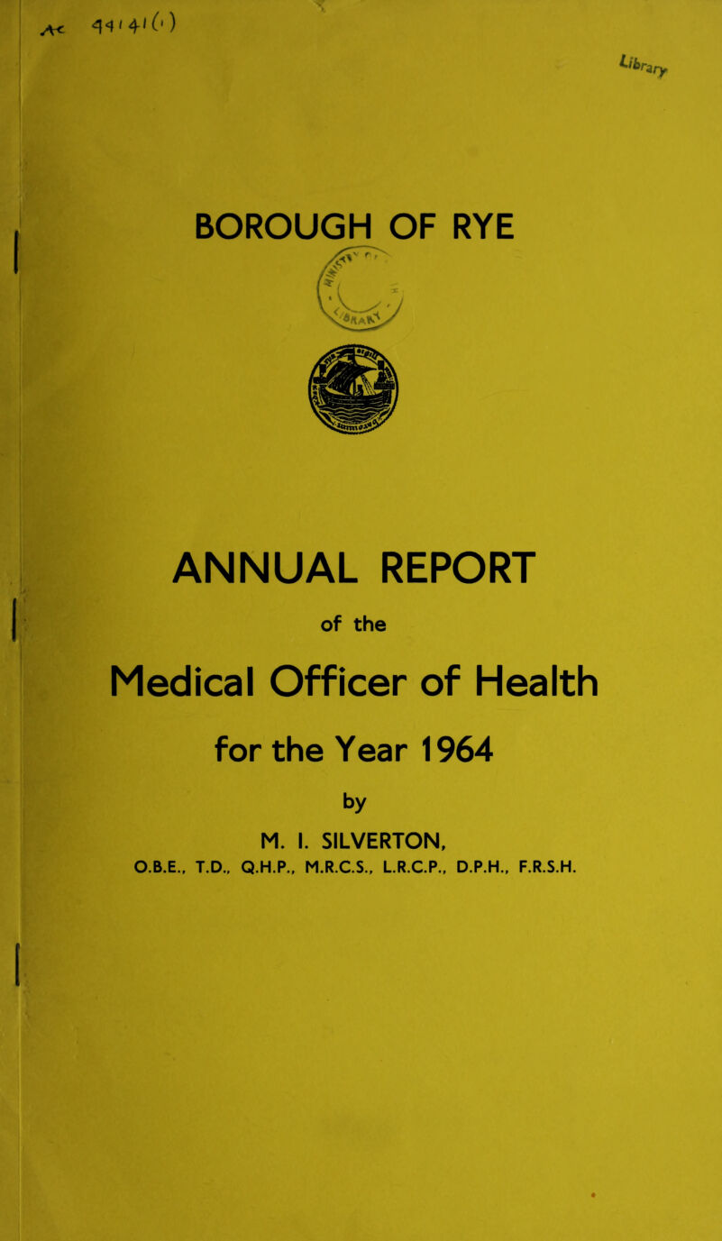 <q<M 410) A< BOROUGH OF RYE ANNUAL REPORT of the Medical Officer of Health for the Year 1964 M. I. SILVERTON, O.B.E., T.D., Q.H.P., M.R.C.S., L.R.C.P., D.P.H., F.R.S.H.