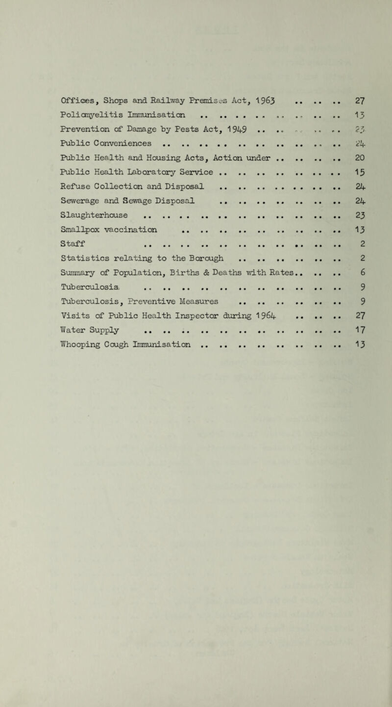 Offices, Shops and Rail?/ay Premises Act, 19&3 Poliomyelitis Immunisation .. Prevention of Damage by Pests Act, 1949 Public Conveniences. Public Health and Housing Acts, Action under .. Public Health Laboratory Service. Refuse Collection and Disposal .. Sewerage and Sewage Disposal .. . Slaughterhouse . Smallpox vaccination . Staff . Statistics relating to the Borough . Summary of Population, Births & Deaths with Rates Tuberculosis, . Tuberculosis, Preventive Measures . Visits of Public Health Inspector during 1964 Water Supply . Whooping Cough Immunisation . 27 13 2 3 24 20 15 24 24 23 13 2 2 6 9 9 27 17 13