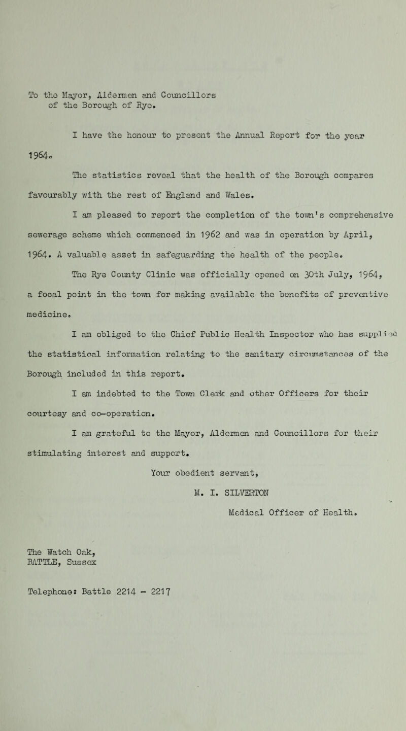 To tho Mayor, Aldermen and Councillors of the Borough of Rye. I have the honour to present the Annual Report for the year 1964o Hie statistics reveal that the health of the Borough compares favourably with the rest of England and Wales. I am pleased to report the completion of the town's comprehensive sewerage scheme which commenced in 1962 and was in operation by April, 1964. A valuable asset in safeguarding the health of the people. The Rye County Clinic was officially opened on 30th July, 1964? a focal point in the tom for making available the benefits of preventive medicine. I am obliged to tho Chief Public Health Inspector who has supp.1 i ob the statistical information relating to the sanitary circumstances of the Borough included in this report. I am indebted to the Town Clerk and other Officers for their courtesy and co-operation. I am grateful to the Mayor, Aldermen and Councillors for their stimulating interest and support. Your obedient servant, M. I. SILVERTON Medical Officer of Health. The Watch Oak, BATTLE, Sussex Telephone: Battle 2214 - 2217