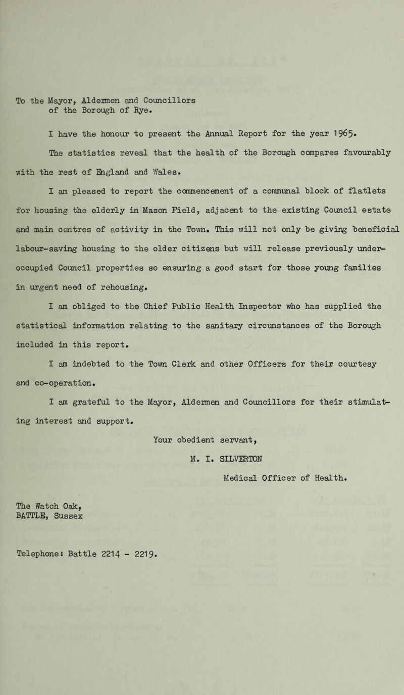 To the Mayor, Alderaien and Councillors of the Borough of Rye. I have the honour to present the Annual Report for the year 19^5* The statistics reveal that the health of the Borough compares favourably with the rest of Ehgland and Wales. I am pleased to report the commencement of a communal block of flatlets for housing the elderly in Mason Field, adjacent to the existing Council estate and main centres of activity in the Town. This will not only be giving beneficial labour-saving housing to the older citizens but will release previously under¬ occupied Council properties so ensuring a good start for those young families in urgent need of rehousing. I am obliged to the Chief Public Health Inspector who has supplied the statistical information relating to the sanitary circumstances of the Borough included in this report. I am indebted to the Town Clerk and other Officers for their courtesy and co-operation. I am grateful to the Mayor, Aldermen and Councillors for their stimulat¬ ing interest and support. Your obedient servant, M. I. SILVERTON Medical Officer of Health. The Watch Oak, BATTLE, Sussex Telephones Battle 2214 - 2219