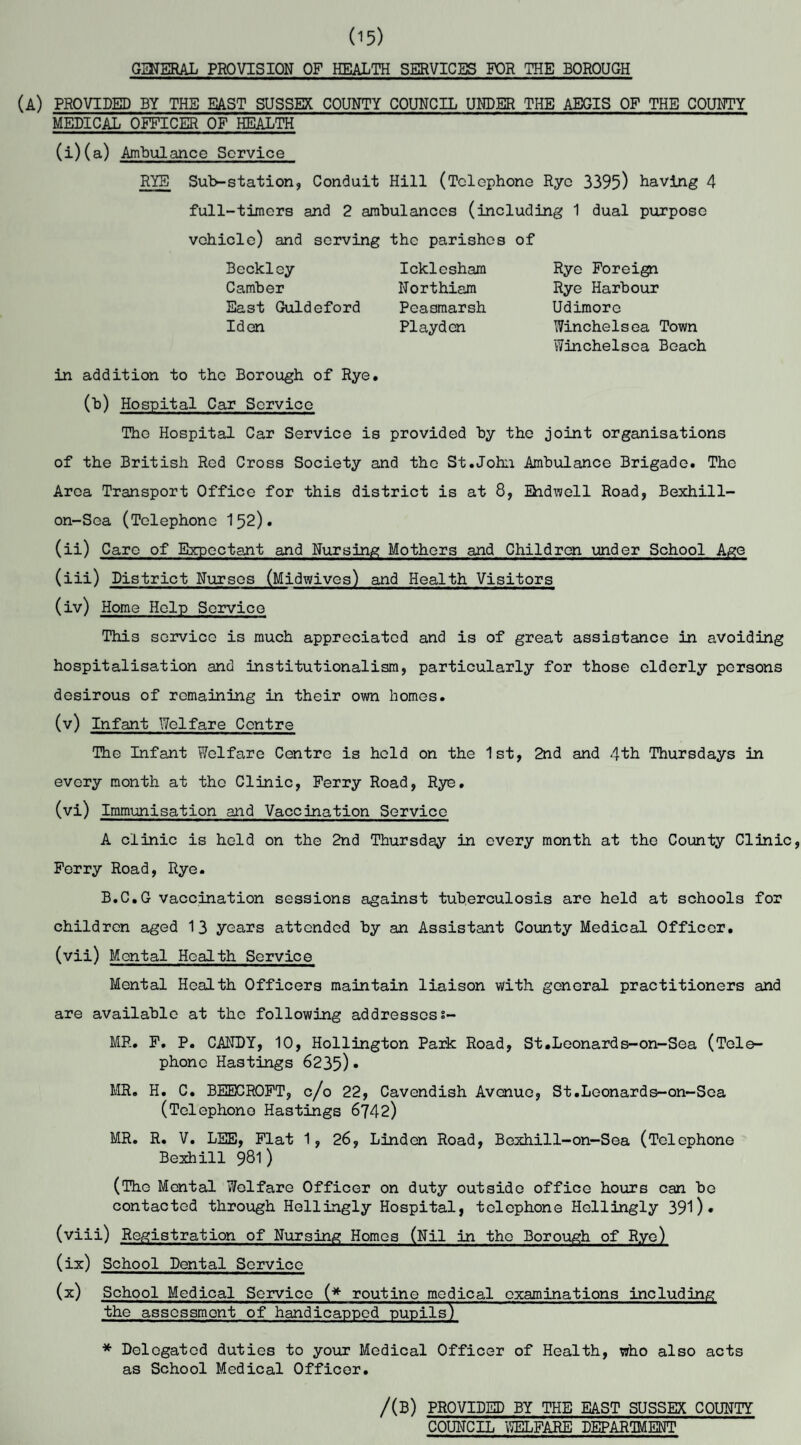 03JERAL PROVISION OF HEALTH SERVICES FOR THE BOROUGH (A) PROVIDED BY THE EAST SUSSEX COUNTY COUNCIL UNDER THE AEGIS OF THE COUNTY MEDICAL OFFICER OF HEALTH (i)(a) Ambulance Service RYE Sub-station, Conduit Hill (Telephone Rye 3395) having 4 full-timers and 2 ambulances (including 1 dual purpose vehicle) and serving the parishes of Rye Foreign Rye Harbour Udimorc Winchelsea Town Winchelsea Beach Beckley Camber East Guldeford Iden Icklesham Northiam Peasmarsh Playden in addition to the Borough of Rye. (b) Hospital Car Service The Hospital Car Service is provided by the joint organisations of the British Red Cross Society and the St.John Ambulance Brigade. The Area Transport Office for this district is at 8, Bidwell Road, Bexhill- on-Sea (Telephone 152). (ii) Care of Expectant and Nursing Mothers and Children under School Age (iii) District Nurses (Midwives) and Health Visitors (iv) Home Help Service This service is much appreciated and is of great assistance in avoiding hospitalisation and institutionalism, particularly for those elderly persons desirous of remaining in their own homes. (v) Infant Welfare Centre The Infant Welfare Centre is held on the 1st, 2nd and 4th Thursdays in every month at the Clinic, Ferry Road, Rye. (vi) Immunisation and Vaccination Service A clinic is held on the 2nd Thursday in every month at the County Clinic, Ferry Road, Rye. B.C.G vaccination sessions against tuberculosis are held at schools for children aged 13 years attended by an Assistant County Medical Officer. (vii) Mental Health Service Mental Health Officers maintain liaison with general practitioners and are available at the following addressess- MR. F. P. CANDY, 10, Hollington Park Road, St.Leonards-on-Sea (Tele¬ phone Hastings 6235)• MR. H. C. BEECROFT, c/o 22, Cavendish Avenue, St.Leonards-on-Sea (Telephono Hastings 6742) MR. R. V. LEE, Flat 1, 26, Linden Road, Bexhill-on-Sea (Telephone Bexhill 981 ) (The Mental Welfare Officer on duty outside office hours can be contacted through Hellingly Hospital, telephone Hellingly 391)• (viii) Registration of Nursing Homes (Nil in the Borough of Rye) (ix) School Dental Service (x) School Medical Service (* routine medical examinations including the assessment of handicapped pupils) * Delegated duties to your Medical Officer of Health, who also acts as School Medical Officer. /(B) PROVIDED BY THE EAST SUSSEX COUNTY COUNCIL WELFARE DEPARTMENT