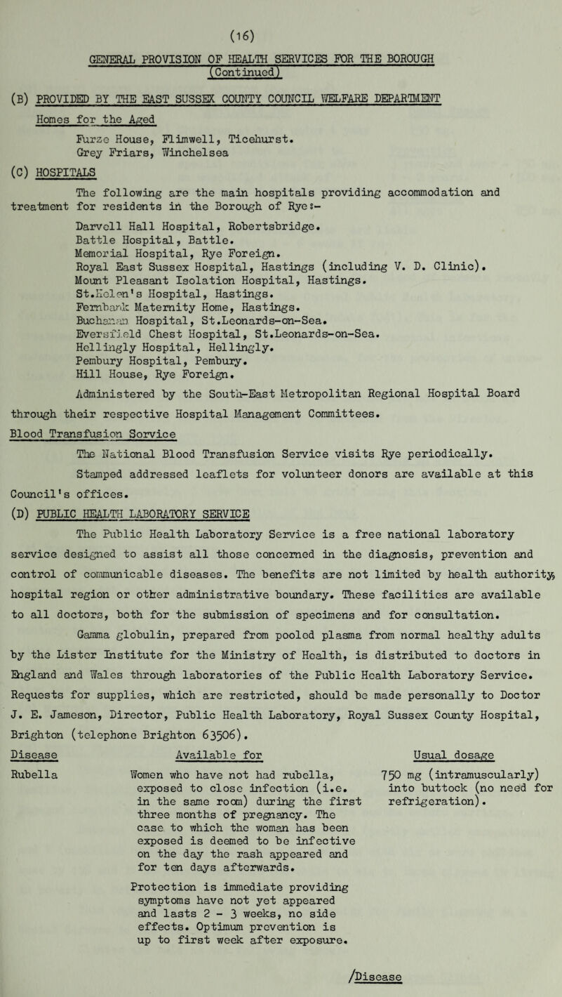 (16) GENERAL PROVISION OF HEALTH SERVICES FOR THE BOROUGH (Continued) (B) PROVIDED BY THE BAST SUSSEX COUNTY COUNCIL WELFARE DEPARTMENT Homes for the Aged Furze House, Flimwell, Ticehurst. Grey Friars, v/inchelsea (C) HOSPITALS The following are the main hospitals providing accommodation and treatment for residents in the Borough of Ryes- Darvell Hall Hospital, Rohertshridge. Battle Hospital, Battle. Memorial Hospital, Rye Foreign. Royal East Sussex Hospital, Hastings (including V. D. Clinic). Mount Pleasant Isolation Hospital, Hastings. St.Helen’s Hospital, Hastings. Fembark Maternity Home, Hastings. Buchanan Hospital, St.Leonards-on-Sea. Eversfield Chest Hospital, St.Leonards-on-Sea. Hcllingly Hospital, Hellingly. Pembury Hospital, Pembury. Hill House, Rye Foreign. Administered by the South-East Metropolitan Regional Hospital Board through their respective Hospital Management Committees. Blood Transfusion Sorvice The National Blood Transfusion Service visits Rye periodically. Stamped addressed leaflets for volunteer donors are available at this Council’s offices. (D) PUBLIC HEALTH LABORATORY SERVICE The Public Health Laboratory Service is a free national laboratory service designed to assist all those concerned in the diagnosis, prevention and control of communicable diseases. The benefits are not limited by health authority, hospital region or other administrative boundary. These facilities are available to all doctors, both for the submission of specimens and for consultation. Gamma globulin, prepared from pooled plasma from normal healthy adults by the Lister Institute for the Ministry of Health, is distributed to doctors in Ehgland and Wales through laboratories of the Public Health Laboratory Service. Requests for supplies, which are restricted, should be made personally to Doctor J. E. Jameson, Director, Public Health Laboratory, Royal Sussex County Hospital, Brighton (telephone Brighton 63506)* Disease Available for Usual dosage Rubella Women who have not had rubella, exposed to close infection (i.e. in the same room) during the first three months of pregnancy. The case to which the woman has been exposed is deemed to be infective on the day the rash appeared and for ten days afterwards. 750 mg (intramuscularly) into buttock (no need for refrigeration). Protection is immediate providing symptoms have not yet appeared and lasts 2-3 weeks, no side effects. Optimum prevention is up to first week after exposure. /Disease