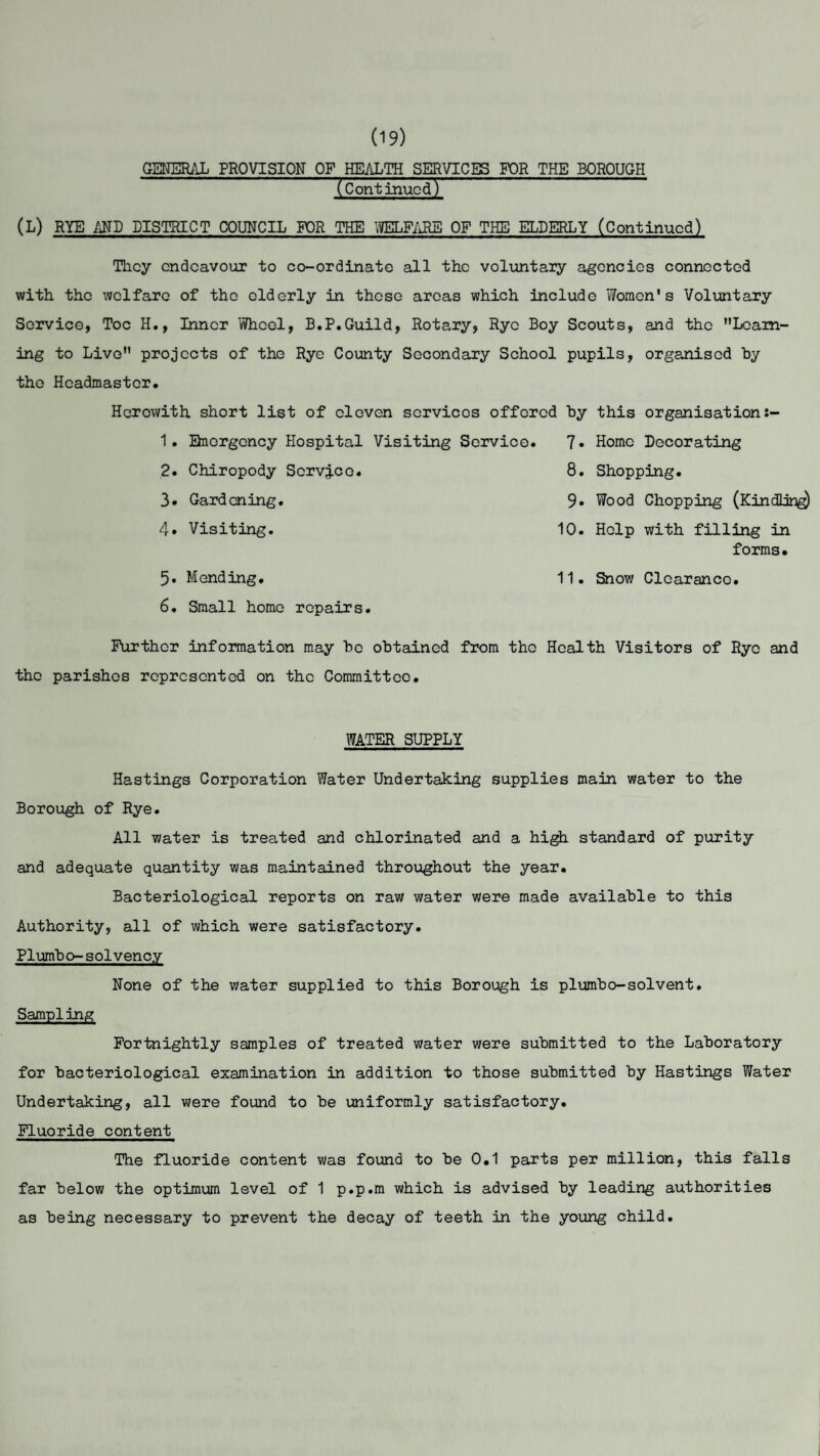 (19) GENERAL PROVISION OF HEALTH SERVICES FOR THE BOROUGH * (Continued) (L) RYE AND DISTRICT COUNCIL FOR THE WELFARE OF THE ELDERLY (Continued) They endeavour to co-ordinate all the voluntary agencies connected with the welfare of the elderly in these areas which include Women's Voluntary Service, Toe H., Inner Wheel, B.P.Guild, Rotary, Rye Boy Scouts, and the Learn¬ ing to Live projects of the Rye County Secondary School pupils, organised by the Headmaster. Herewith short list of eleven scrvicos offered by this organisation 1. Emergency Hospital Visiting Service. 7» Home Decorating 2. Chiropody Scrvqco. 8. Shopping. 3* Gardening. 9* Wood Chopping (Kindling) 4* Visiting. 5. Mending. 6. Small homo repairs. 10. Help with filling in forms. 11. Snow Clearance. Further information may be obtained from the Health Visitors of Rye and the parishes represented on the Committee. WATER SUPPLY Hastings Corporation Water Undertaking supplies main water to the Borough of Rye. All water is treated and chlorinated and a high standard of purity and adequate quantity was maintained throughout the year. Bacteriological reports on raw water were made available to this Authority, all of which were satisfactory. Plumbo-solvency None of the water supplied to this Borough is plumbo-solvent. Sampling Fortnightly samples of treated water were submitted to the Laboratory for bacteriological examination in addition to those submitted by Hastings Water Undertaking, all were found to be uniformly satisfactory. Fluoride content The fluoride content was found to be 0.1 parts per million, this falls far below the optimum level of 1 p.p.m which is advised by leading authorities as being necessary to prevent the decay of teeth in the young child.