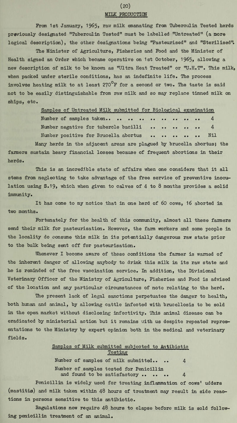 (20) MILK PRODUCTION From 1st January, 19&5? raw milk emanating from Tuberculin Tested herds previously designated Tuberculin Tested must be labelled Untreated (a more logical description), the other designations being Pasteurised and Sterilised. The Minister of Agriculture, Fisheries and Food and the Minister of Health signed an Order which became operative on 1st October, 1965* allowing a new description of milk to be known as Ultra Heat Treated or U.H.T. This milk, when packed under sterile conditions, has an indefinite life. The process involves heating milk to at least 270°F for a second or two. The taste is said not to be easily distinguishable from raw milk and so may replace tinned milk on ships, etc. Samples of Untreated Milk submitted for Biological examination Number of samples taken. ... .. 4 Number negative for tubercle bacilli . .. . • 4 Number positive for Brucella abortus . Nil Many herds in the adjacent areas are plagued by brucella abortus? the farmers sustain heavy financial losses because of frequent abortions in their herds. This is an incredible state of affairs when one considers that it all stems from neglecting to take advantage of the free service of preventive inocu¬ lation using S.19, which when given to calves of 4 to 8 months provides a solid immunity. It has come to my notice that in one herd of 60 cows, 16 aborted in two months. Fortunately for the health of this community, almost all these farmers send their milk for pasteurisation. However, the farm workers and some people in the locality do consume this milk in its potentially dangerous raw state prior to the bulk being sent off for pasteurisation. Whenever I become aware of these conditions the farmer is warned of the inherent danger of allowing anybody to drink this milk in its raw state and he is reminded of the free vaccination service. In addition, the Divisional Veterinary Officer of the Ministry of Agriculture, Fisheries and Food is advised of the location and any particular circumstances of note relating to the herd. The present lack of legal sanctions perpetuates the danger to health, both human and animal, by allowing cattle infected with brucellosis to be sold in the open market without disclosing infectivity. This animal disease can be eradicated by ministerial action but it remains with us despite repeated repres¬ entations to the Ministry by expert opinion both in the medical and veterinary fields. Samples of Milk submitted subjected to Antibiotic Testing Number of samples of milk submitted.. .. 4 Number of samples tested for Penicillin and found to be satisfactory. 4 Penicillin is widely used for treating inflammation of cows' udders (mastitis) and milk taken within 48 hours of treatment may result in side reac¬ tions in persons sensitive to this antibiotic. Regulations now require 48 hours to elapse before milk is sold follow¬ ing penicillin treatment of an animal.