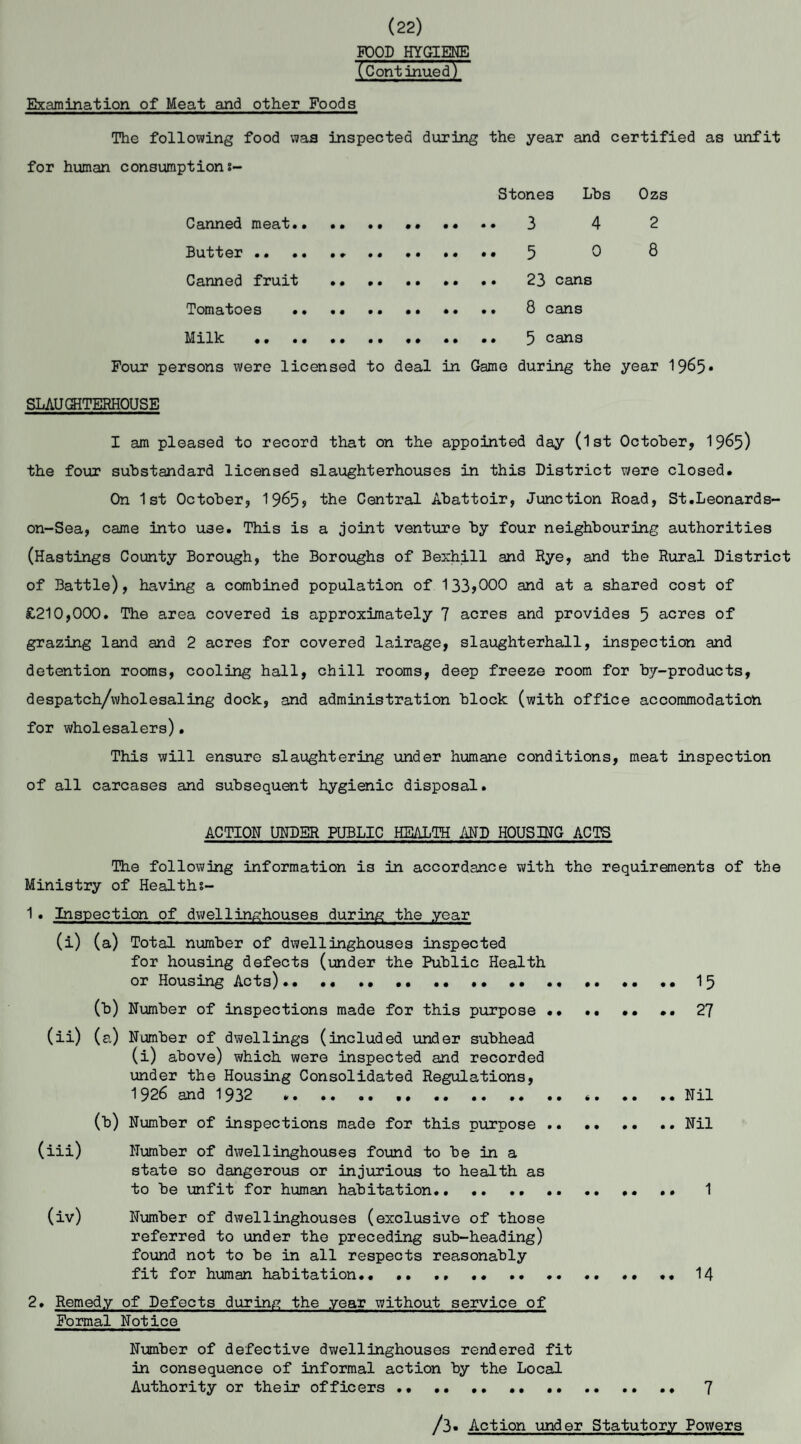 (22) PDOD HYGIENE (Continuedy Examination of Meat and other Foods The following food was inspected during the year and certified as unfit for human consumptions- Stones Lbs Ozs Canned meat. • • •• .. 3 4 Butter. 5 0 Canned fruit . 23 cans Tomatoes . 8 cans Milk •. . • .. .. .. 5 cans Pour persons were licensed to deal in Game during the 2 8 year 1965* SLAU GHTKRHOUSE I am pleased to record that on the appointed day (1st October, 19^5) the four substandard licensed slaughterhouses in this District were closed. On 1 st October, 1965? the Central Abattoir, Junction Road, St.Leonards- on-Sea, came into use. This is a joint venture by four neighbouring authorities (Hastings County Borough, the Boroughs of Bexhill and Rye, and the Rural District of Battle), having a combined population of 133>000 and at a shared cost of £210,000. The area covered is approximately 7 acres and provides 5 acres of grazing land and 2 acres for covered lairage, slaughterhall, inspection and detention rooms, cooling hall, chill rooms, deep freeze room for by-products, despatch/wholesaling dock, and administration block (with office accommodation for wholesalers)• This will ensure slaughtering under humane conditions, meat inspection of all carcases and subsequent hygienic disposal. ACTION UNDER PUBLIC HEALTH AND HOUSING ACTS The following information is in accordance with the requirements of the Ministry of Healths- 1. Inspection of dwellinghouses during the year (i) (a) Total number of dwellinghouses inspected for housing defects (under the Public Health or Housing Acts).. •• . ..15 (b) Number of inspections made for this purpose •• .. •• .. 27 (ii) (a) Number of dwellings (included under subhead (i) above) which were inspected and recorded under the Housing Consolidated Regulations, 1926 and 1932 ....Nil (b) Number of inspections made for this purpose.Nil (iii) Number of dwellinghouses found to be in a state so dangerous or injurious to health as to be unfit for human habitation.. . .. 1 (iv) Number of dwellinghouses (exclusive of those referred to under the preceding sub-heading) found not to be in all respects reasonably fit for human habitation.. .. .. ... .. .. 14 2. Remedy of Defects during the year without service of Formal Notice Number of defective dwellinghouses rendered fit in consequence of informal action by the Local Authority or their officers .. .. 7 /3« Action under Statutory Powers