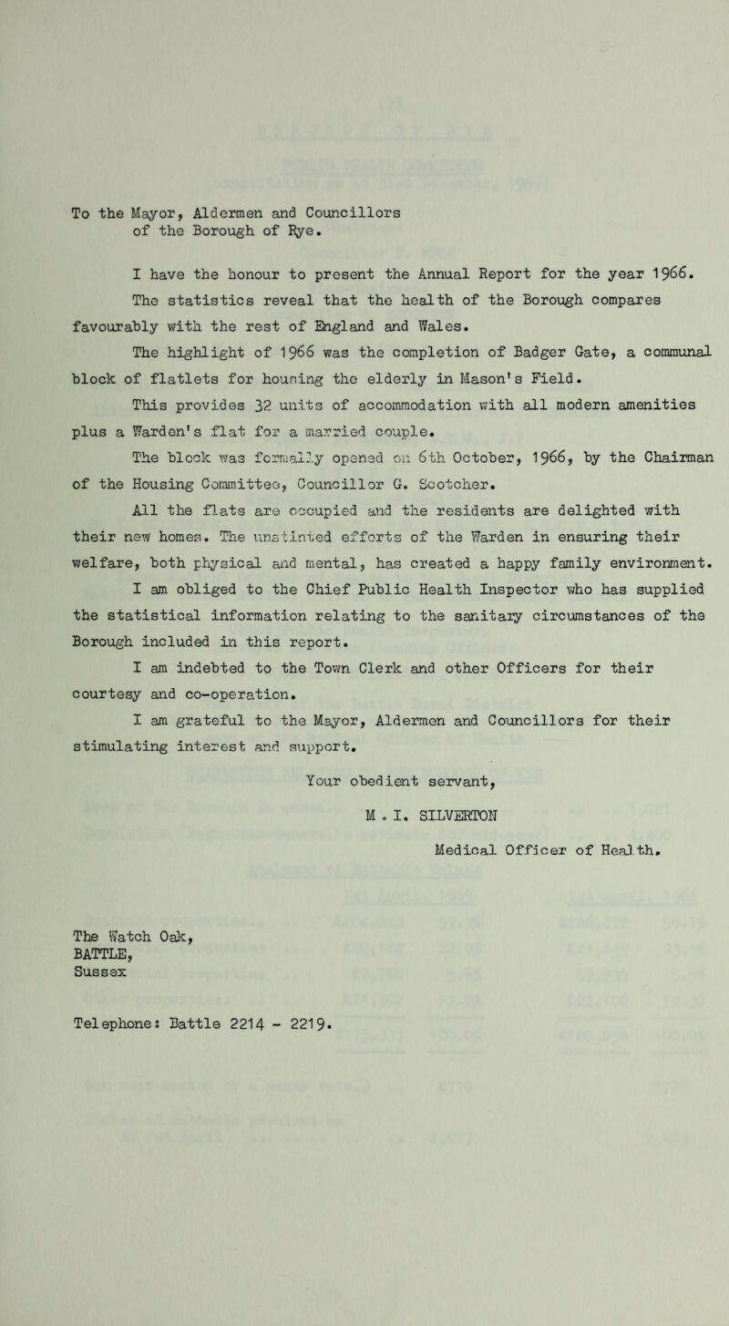 To the Mayor, Aldermen and Councillors of the Borough of Rye. I have the honour to present the Annual Report for the year 1966. The statistics reveal that the health of the Borough compares favourably with the rest of England and Wales. The highlight of 1966 was the completion of Badger Gate, a communal block of flatlets for housing the elderly in Mason's Field. This provides 32 units of accommodation with all modern amenities plus a Warden's flat for a married couple. The block was formally opened on 6th October, 1966, by the Chairman of the Housing Committee, Councillor G. Scotcher. All the flats are occupied and the residents are delighted with their new homes. The unstinted efforts of the Warden in ensuring their welfare, both physical and mental, has created a happy family environment. I am obliged to the Chief Public Health Inspector who has supplied the statistical information relating to the sanitary circumstances of the Borough included in this report. I am indebted to the Town Clerk and other Officers for their courtesy and co-operation. I am grateful to the Mayor, Aldermen and Councillors for their stimulating interest and support. Your obedient servant, M . I. SILVERTOH Medical Officer of Heal th. The Watch Oak, BATTLE, Sussex Telephones Battle 2214 - 2219*