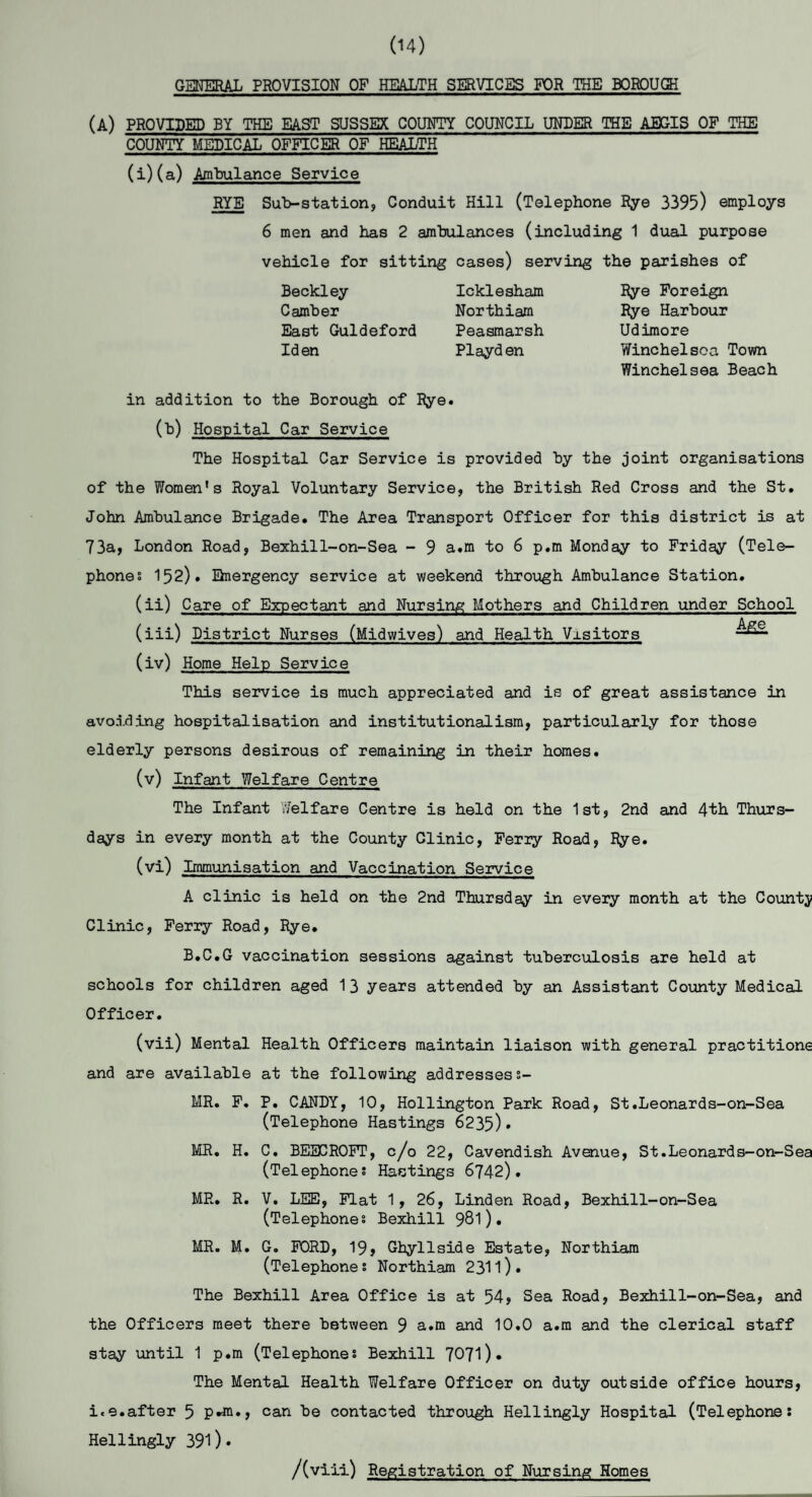 (14) GENERAL PROVISION OF HEALTH SERVICES FOR THE BOROUGH (A) PROVIDED BY THE EAST SUSSEX COUNTY COUNCIL UNDER THE AEGIS OF THE COUNTY MEDICAL OFFICER OF HEALTH (i)(a) Ambulance Service RYE Sub-station, Conduit Hill (Telephone Rye 3395) employs 6 men and has 2 ambulances (including 1 dual purpose vehicle for sitting cases) serving the parishes of Beckley Icklesham Camber Northiam East Guldeford Peasmarsh Iden Playden Rye Foreign Rye Harbour Udimore Winchelsca Town Winchelsea Beach in addition to the Borough of Rye. (b) Hospital Car Service The Hospital Car Service is provided by the joint organisations of the Women's Royal Voluntary Service, the British Red Cross and the St. John Ambulance Brigade. The Area Transport Officer for this district is at 73a, London Road, Bexhil1-on-Sea - 9 a.m to 6 p.m Monday to Friday (Tele¬ phones 152). Emergency service at weekend through Ambulance Station. (ii) Care of Expectant and Nursing Mothers and Children under School (iii) District Nurses (Midwives) and Health Vxsitors (iv) Home Help Service This service is much appreciated and is of great assistance in avoiding hospitalisation and institutionalism, particularly for those elderly persons desirous of remaining in their homes. (v) Infant Welfare Centre The Infant Welfare Centre is held on the 1st, 2nd and 4th Thurs¬ days in every month at the County Clinic, Feriy Road, Rye. (vi) Immunisation and Vaccination Service A clinic is held on the 2nd Thursday in every month at the Countj Clinic, Ferry Road, Rye. B.C.G vaccination sessions against tuberculosis are held at schools for children aged 1 3 years attended by an Assistant County Medical Officer. (vii) Mental Health Officers maintain liaison with general practitione and are available at the following addressess- MR. F. P. CANDY, 10, Hollington Park Road, St.Leonards-on-Sea (Telephone Hastings 6235)• MR. H. C. BEECROFT, c/o 22, Cavendish Avenue, St.Leonards-on-Sea (Telephones Hastings 6742). MR. R. V. LEE, Flat 1, 26, Linden Road, Bexhill-on-Sea (Telephones Bexhill 981)• MR. M. G. FORD, 19> Ghyllside Estate, Northiam (Telephones Northiam 2311). The Bexhill Area Office is at 54, Sea Road, Bexhil1-on-Sea, and the Officers meet there between 9 a.m and 10.0 a.m and the clerical staff stay until 1 p.m (Telephones Bexhill 7071)• The Mental Health Welfare Officer on duty outside office hours, i«e.after 5 P«m«> can be contacted through Hellingly Hospital (Telephone: Hellingly 391)• /(viii) Registration of Nursing Homes