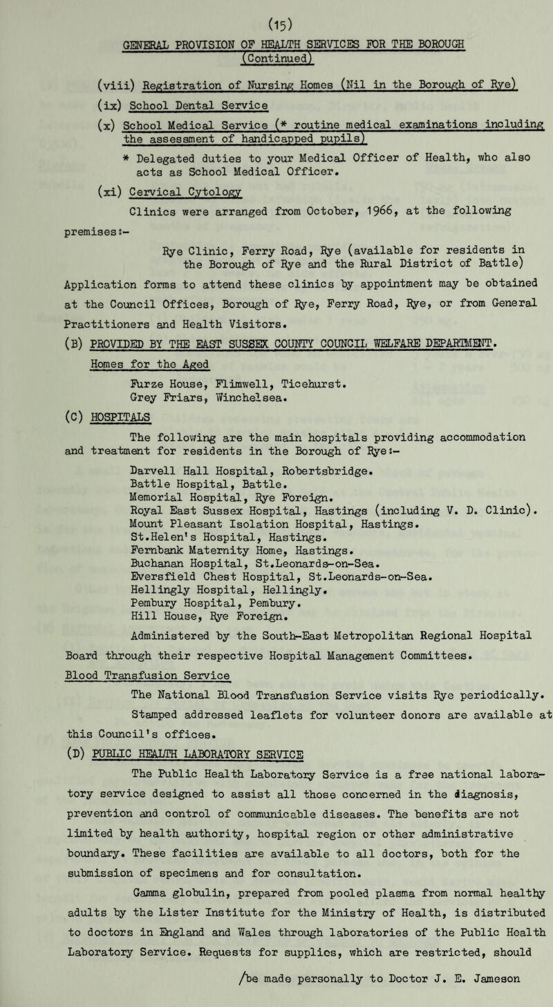 (Continued) (viii) Registration of Nursing Homes (Nil in the Borough of Rye) (ix) School Dental Service (x) School Medical Service (* routine medical examinations including the assessment of handicapped pupils) * Delegated duties to your Medical Officer of Health, who also acts as School Medical Officer. (xi) Cervical Cytology Clinics were arranged from October, 1966, at the following premises s~ Rye Clinic, Perry Road, Rye (available for residents in the Borough of Rye and the Rural District of Battle) Application forms to attend these clinics by appointment may be obtained at the Council Offices, Borough of Rye, Perry Road, Rye, or from General Practitioners and Health Visitors. (B) PROVIDED BY THE EAST SUSSEX COUNTY COUNCIL WELFARE DEPARTMENT. Homes for the Aged Furze House, Flimwell, Ticehurst. Grey Friars, Winehelsea. (C) HOSPITALS The following are the main hospitals providing accommodation and treatment for residents in the Borough of Ryes- Darvell Hall Hospital, Robertsbridge. Battle Hospital, Battle. Memorial Hospital, Rye Foreign. Royal East Sussex Hospital, Hastings (including V. D. Clinic). Mount Pleasant Isolation Hospital, Hastings. St.Helen’s Hospital, Hastings. Fembank Maternity Home, Hastings. Buchanan Hospital, St.Leonards-on-Sea. Eversfield Chest Hospital, St.Leonards-on-Sea. Hellingly Hospital, Hellingly. Pembury Hospital, Pembury. Hill House, Rye Foreign. Administered by the South-East Metropolitan Regional Hospital Board through their respective Hospital Management Committees. Blood Transfusion Service The National Blood Transfusion Service visits Rye periodically. Stamped addressed leaflets for volunteer donors are available at this Council’s offices. (d) PUBLIC HEALTH LABORATORY SERVICE The Public Health Laboratory Service is a free national labora¬ tory service designed to assist all those concerned in the diagnosis, prevention and control of communicable diseases. The benefits are not limited by health authority, hospital region or other administrative boundary. These facilities are available to all doctors, both for the submission of specimens and for consultation. Gamma globulin, prepared from pooled plasma from normal healthy adults by the Lister Institute for the Ministry of Health, is distributed to doctors in England and Wales through laboratories of the Public Health Laboratory Service. Requests for supplies, which are restricted, should /be made personally to Doctor J. E. Jameson