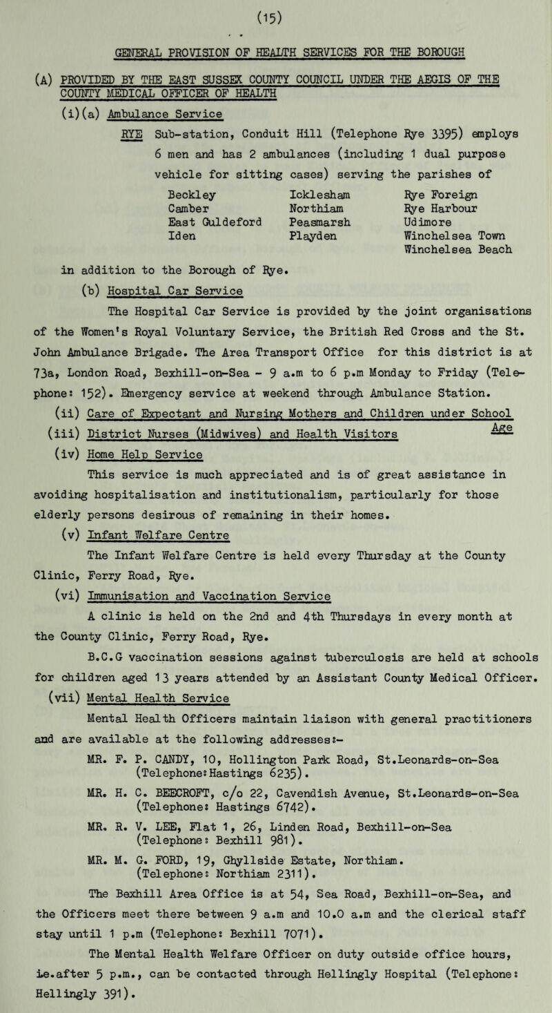 05) GENERAL PROVISION OF HEALTH SERVICES FOR THE BOROUGH (A) PROVIDED BY THE EAST SUSSEX. COUNTY COUNCIL UNDER THE AEGIS OF THE COUNTY MEDICAL OFFICER OF HEALTH (i)(a) Ambulance Service RYE Sub-station, Conduit Hill (Telephone Rye 3395) employs 6 men and has 2 ambulances (including 1 dual purpose vehicle for sitting cases) serving the parishes of Beckley Icklesham Camber Northiam East Guldeford Peasmarsh Iden PIayden Rye Foreign Rye Harbour Udimore Winchelsea Town Winchelsea Beach in addition to the Borough of Rye. (b) Hospital Car Service The Hospital Car Service is provided by the joint organisations of the Women’s Royal Voluntary Service, the British Red Cross and the St. John Ambulance Brigade. The Area Transport Office for this district is at 73a, London Road, Bexhill-on-Sea - 9 a.m to 6 p.m Monday to Friday (Tele¬ phones 152). Emergency service at weekend through Ambulance Station. (ii) Care of Expectant and Nursing Mothers and Children under School (iii) District Nurses (Midwives) and Health Visitors (iv) Home Help Service This service is much appreciated and is of great assistance in avoiding hospitalisation and institutionalism, particularly for those elderly persons desirous of remaining in their homes. (v) Infant Welfare Centre The Infant Welfare Centre is held every Thursday at the County Clinic, Ferry Road, Rye. (vi) Immunisation and Vaccination Service A clinic is held on the 2nd and 4th Thursdays in every month at the County Clinic, Ferry Road, Rye. B.C.G vaccination sessions against tuberculosis are held at schools for children aged 13 years attended by an Assistant County Medical Officer, (vii) Mental Health Service Mental Health Officers maintain liaison with general practitioners and are available at the following addressess- MR. F. P. CANDY, 10, Hollington Park Road, St.Leonards-on-Sea (TelephonesHastings 6235)* MR. H. C. BEECROFT, c/o 22, Cavendish Avenue, St.Leonards-on-Sea (Telephones Hastings 6742). MR. R. V. LEE, Flat 1, 26, Linden Road, Bexhill-on-Sea (Telephones Bexhill 9^1)• MR. M. G. FORD, 19, Ghyllside Estate, Northiam. (Telephones Northiam 2311). The Bexhill Area Office is at 54» Sea Road, Bexhill-onr-Sea, and the Officers meet there between 9 a.m and 10.0 a.m and the clerical staff stay until 1 p.m (Telephones Bexhill 7071)• The Mental Health Welfare Officer on duty outside office hours, Le.after 5 p.m., can be contacted through Hellingly Hospital (Telephones Hellingly 391).