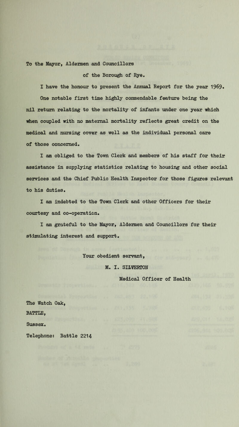To the Mayor, Aldermen and Councillors of the Borough of Rye. I have the honour to present the Annual Report for the year 1969. One notable first time highly commendable feature being the nil return relating to the mortality of infants under one year which when coupled with no maternal mortality reflects great credit on the medical and nursing cover as well as the individual personal care of those concerned. I am obliged to the Town Clerk and members of his staff for their assistance in supplying statistics relating to housing and other social services and the Chief Public Health Inspector for those figures relevant to his duties. I am indebted to the Town Clerk and other Officers for their courtesy and co-operation. I am grateful to the Mayor, Aldermen and Councillors for their stimulating interest and support. Your obedient servant, M. I. SILVERTON Medical Officer of Health The Watch Oak, BATTLE, Sussex. Telephones Battle 2214