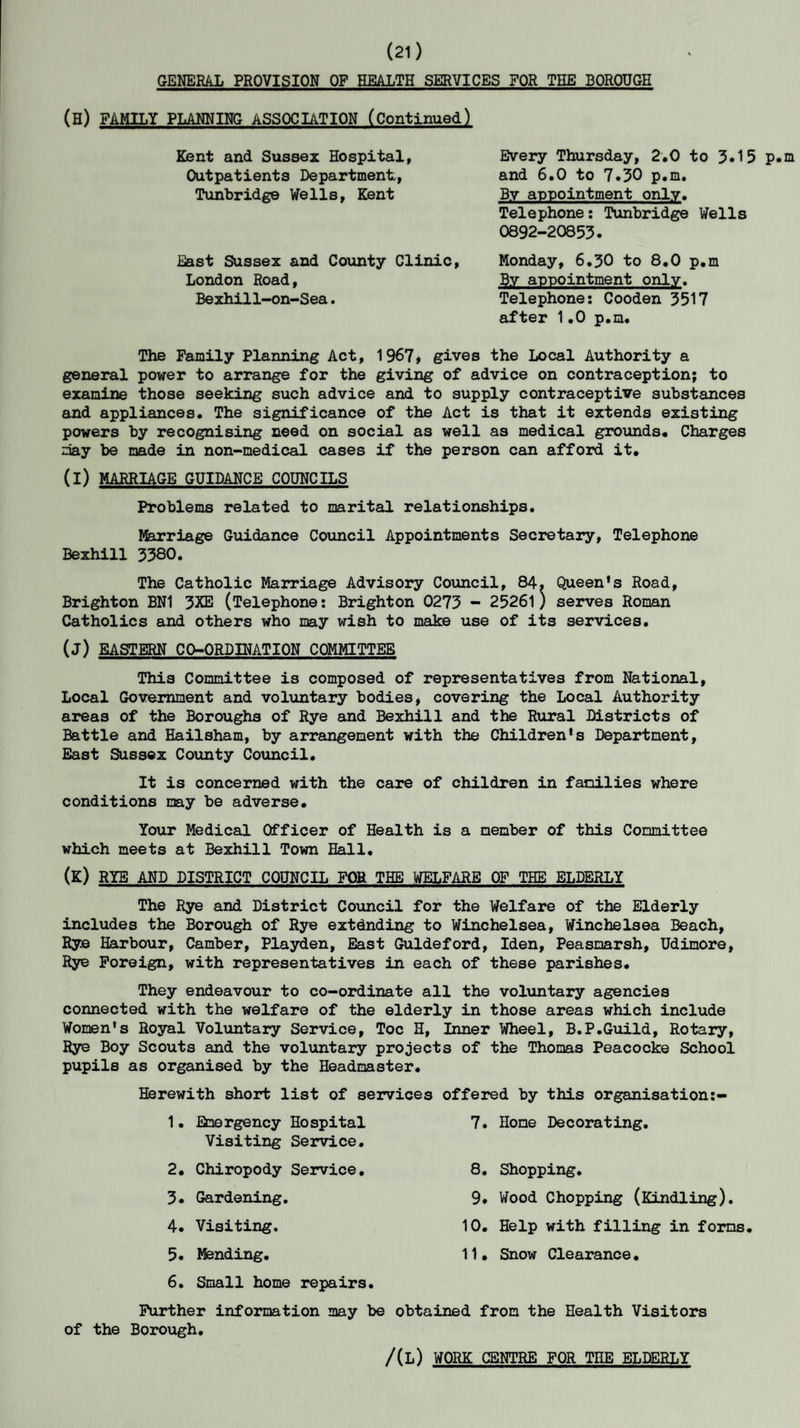 (21) GENERAL PROVISION OF HEALTH SERVICES FOR THE BOROUGH (H) FAMILY PLANNING ASSOCIATION (Continued) Kent and Sussex Hospital, Outpatients Department, Tunbridge Wells, Kent East Sussex and County Clinic, London Road, Bexhill-on-Sea. Every Thursday, 2.0 to 3.15 p.m and 6.0 to 7.30 p.m. By appointment only. Telephone: Tunbridge Wells 0892-20853. Monday, 6.30 to 8.0 p.m B.v appointment only. Telephone: Cooden 3517 after 1.0 p.m. The Family Planning Act, 1967, gives the Local Authority a general power to arrange for the giving of advice on contraception; to examine those seeking such advice and to supply contraceptive substances and appliances. The significance of the Act is that it extends existing powers by recognising need on social as well as medical grounds. Charges may be made in non-medical cases if the person can afford it. (i) MARRIAGE GUIDANCE COUNCILS Problems related to marital relationships. Marriage Guidance Council Appointments Secretary, Telephone Bexhill 3380. The Catholic Marriage Advisory Council, 84. Queen’s Road, Brighton BN1 3XE (Telephone: Brighton 0273 - 25261) serves Roman Catholics and others who may wish to make use of its services. (j) EASTERN CO-ORDINATION COMMITTEE This Committee is composed of representatives from National, Local Government and voluntary bodies, covering the Local Authority areas of the Boroughs of Rye and Bexhill and the Rural Districts of Battle and Hailsham, by arrangement with the Children's Department, East Sussex County Council. It is concerned with the care of children in families where conditions nay be adverse. Your Medical Officer of Health is a member of this Committee which meets at Bexhill Town Hall. (K) RYE AND DISTRICT COUNCIL FOR THE WELFARE OF THE ELDERLY The Rye and District Council for the Welfare of the Elderly includes the Borough of Rye extending to Winchelsea, Winchelsea Beach, Rye Harbour, Camber, Playden, East Guldeford, Iden, Peasmarsh, Udimore, Rye Foreign, with representatives in each of these parishes. They endeavour to co-ordinate all the voluntary agencies connected with the welfare of the elderly in those areas which include Women's Royal Voluntary Service, Toe H, Inner Wheel, B.P.Guild, Rotary, Rye Boy Scouts and the voluntary projects of the Thomas Peacocke School pupils as organised by the Headmaster. Herewith short list of services offered by this organisation:- 7. Home Decorating. 1. Emergency Hospital Visiting Service. 2. Chiropody Service. 3. Gardening. 4. Visiting. 5. Mending. 6. Small home repairs. 8. Shopping. 9. Wood Chopping (Kindling). 10. Help with filling in forms. 11. Snow Clearance• Further information may be obtained from the Health Visitors of the Borough. /(L) WORK CENTRE FOR THE ELDERLY
