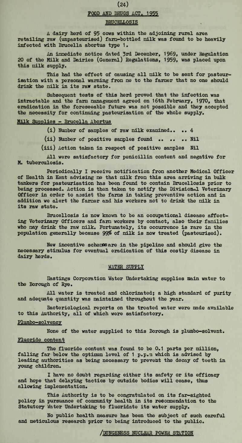 (24) FOOD AND DRUGS ACT. 1955 BRUCELLOSIS A dairy herd of 95 cows within the adjoining rural area retailing raw (unpasteurised) fara-bottled nilk was found to be heavily infected with Brucella abortus type 1. An immediate notice dated 3rd December, 1969, under Regulation 20 of the Milk and Dairies (General) Regulations, 1959, was placed upon this milk supply. This had the effect of causing all milk to be sent for pasteur¬ isation with a personal warning from me to the farmer that no one should drink the milk in its raw state. Subsequent tests of this herd proved that the infection was intractable and the farm management agreed on 16th February, 1970, that eradication in the foreseeable future was not possible and they accepted the necessity for continuing pasteurisation of the whole supply. Milk Supplies - Brucella Abortus (i) Number of samples of raw nilk examined.. ..4 (ii) Number of positive samples found •• .. .. Nil (iii) Action taken in respect of positive samples Nil All were satisfactory for penicillin content and negative for M. tuberculosis. Periodically I receive notification from another Medical Officer of Health in Kent advising me that milk from this area arriving in bulk tankers for pasteurisation has been found to contain Brucellosis prior to being processed. Action is then taken to notify the Divisions Veterinary Officer in order to assist the farms in taking preventive action and in addition we alert the farmer and his workers not to drink the nilk in its raw state. Brucellosis is now known to be an occupational disease affect¬ ing Veterinary Officers and farm workers by contact, also their families who may drink the raw nilk. Fortunately, its occurrence is rare in the population generally because 99$ of milk is now treated (pasteurised). New incentive schemas are in the pipeline and should give the necessary stimulus for eventual eradication of this costly disease in dairy herds. WATER SUPPLY Hastings Corporation Water Undertaking supplies main water to the Borough of Rye. All water is treated and chlorinated; a high standard of purity and adequate quantity was maintained throughout the year. Bacteriological reports on the treated water were made available to this Authority, all of which were satisfactory. Plumbo-solvency None of the water supplied to this Borough is plumbo-solvent. Fluoride content The fluoride content was found to be 0.1 parts per million, falling far below the optimum level of 1 p.p.m which is advised by leading authorities as being necessary to prevent the decay of teeth in young children. I have no doubt regarding either its safety or its efficacy and hope that delaying tactics by outside bodies will cease, thus allowing implementation. This Authority is to be congratulated on its far-sighted policy in pursuance of community health in its recommendation to the Statutory Water Undertaking to fluoridate its water supply. No public health measure has been the subject of such careful and meticulous research prior to being introduced to the public. /DUNGENESS NUCLEAR POWER STATION