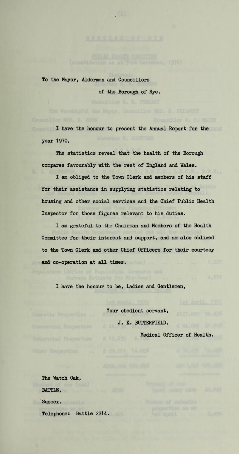 To the Mayor, Aldermen and Councillors of the Borough of Rye. I have the honour to present the Annual Report for the year 1970. The statistics reveal that the health of the Borough compares favourably with the rest of England and Vales. I am obliged to the Town Clerk and members of his staff for their assistance in supplying statistics relating to housing and other social services and the Chief Public Health Inspector for those figures relevant to his duties. I am grateful to the Chairman and Members of the Health Committee for their interest and support, and am also obliged to the Town Clerk and other Chief Officers for their courtesy and co-operation at all times. I have the honour to be, Ladies and Gentlemen, Your obedient servant, J. K. BUTTERFIELD. Medical Officer of Health. The Watch Oak, BATTLE, Sussex. Telephone Battle 2214.