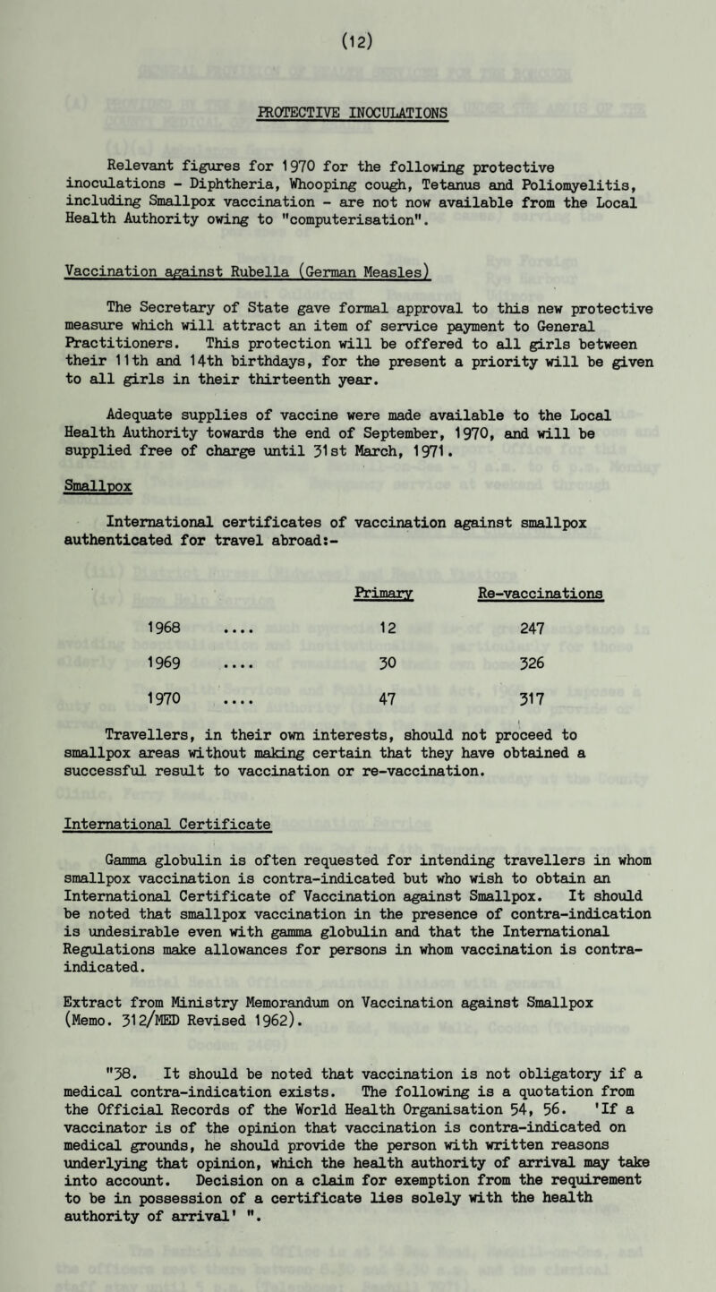 (12) PROTECTIVE INOCULATIONS Relevant figures for 1970 for the following protective inoculations - Diphtheria, Whooping cough, Tetanus and Poliomyelitis, including Smallpox vaccination - are not now available from the Local Health Authority owing to ’'computerisation”. Vaccination against Rubella (German Measles) The Secretary of State gave formal approval to this new protective measure which will attract an item of service payment to General Practitioners. This protection will be offered to all girls between their 11th and 14th birthdays, for the present a priority will be given to all girls in their thirteenth year. Adequate supplies of vaccine were made available to the Local Health Authority towards the end of September, 1970, and will be supplied free of charge until 31st March, 1971. Smallpox International certificates of vaccination against smallpox authenticated for travel abroad:- Primary Re-vaccinations 1968 • • • • 12 247 1969 • • • • 30 326 1970 • • • • 47 317 Travellers, in their own interests, should not proceed to smallpox areas without making certain that they have obtained a successful result to vaccination or re-vaccination. International Certificate Gamma globulin is often requested for intending travellers in whom smallpox vaccination is contra-indicated but who wish to obtain an International Certificate of Vaccination against Smallpox. It should be noted that smallpox vaccination in the presence of contra-indication is undesirable even with gamma globulin and that the International Regulations make allowances for persons in whom vaccination is contra¬ indicated . Extract from Ministry Memorandum on Vaccination against Smallpox (Memo. 312/MED Revised 1962). ”38. It should be noted that vaccination is not obligatory if a medical contra-indication exists. The following is a quotation from the Official Records of the World Health Organisation 54, 56. 'If a vaccinator is of the opinion that vaccination is contra-indicated on medical grounds, he should provide the person with written reasons underlying that opinion, which the health authority of arrival may take into account. Decision on a claim for exemption from the requirement to be in possession of a certificate lies solely with the health authority of arrival' .