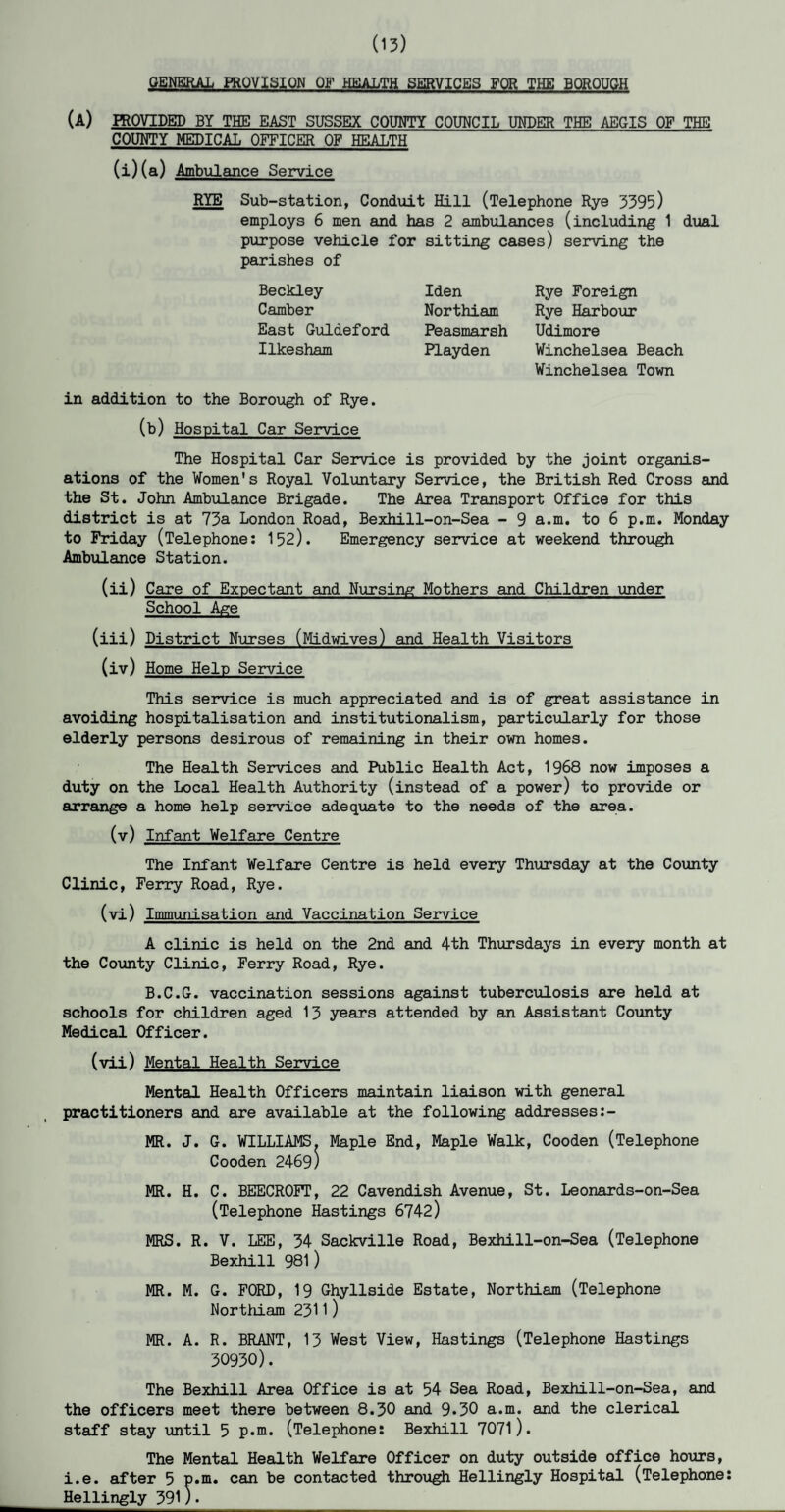 (13) GENERAL PROVISION OF HEALTH SERVICES FOR THE BOROUGH (A) PROVIDED BY THE EAST SUSSEX COUNTY COUNCIL UNDER THE AEGIS OF THE COUNTY MEDICAL OFFICER OF HEALTH (i)(a) Ambulance Service RYE Sub-station, Conduit Hill (Telephone Rye 3395) employs 6 men and has 2 ambulances (including 1 dual purpose vehicle for sitting cases) serving the parishes of Beckley Iden Camber Northiam East Guldeford Peasmarsh Ilkesham Playden in addition to the Borough of Rye. (b) Hospital Car Service The Hospital Car Service is provided by the joint organis¬ ations of the Women's Royal Voluntary Service, the British Red Cross and the St. John Ambulance Brigade. The Area Transport Office for this district is at 73a London Road, Bexhill-on-Sea - 9 a.m. to 6 p.m. Monday to Friday (Telephone: 152). Emergency service at weekend through Ambulance Station. (ii) Care of Expectant and Nursing Mothers and Children under School Age (iii) District Nurses (Midwives) and Health Visitors (iv) Home Help Service This service is much appreciated and is of great assistance in avoiding hospitalisation and institutionalism, particularly for those elderly persons desirous of remaining in their own homes. The Health Services and Public Health Act, 1968 now imposes a duty on the Local Health Authority (instead of a power) to provide or arrange a home help service adequate to the needs of the area. (v) Infant Welfare Centre The Infant Welfare Centre is held every Thursday at the County Clinic, Ferry Road, Rye. (vi) Immunisation and Vaccination Service A clinic is held on the 2nd and 4th Thursdays in every month at the County Clinic, Ferry Road, Rye. B.C.G. vaccination sessions against tuberculosis are held at schools for children aged 13 years attended by an Assistant County Medical Officer. (vii) Mental Health Service Mental Health Officers maintain liaison with general practitioners and are available at the following addresses:- MR. J. G. WILLIAMS. Maple End, Maple Walk, Cooden (Telephone Cooden 2469) MR. H. C. BEECROFT, 22 Cavendish Avenue, St. Leonards-on-Sea (Telephone Hastings 6742) MRS. R. V. LEE, 34 Sackville Road, Bexhill-on-Sea (Telephone Bexhill 981) MR. M. G. FORD, 19 Ghyllside Estate, Northiam (Telephone Northiam 2311) MR. A. R. BRANT, 13 West View, Hastings (Telephone Hastings 30930). The Bexhill Area Office is at 54 Sea Road, Bexhill-on-Sea, and the officers meet there between 8.30 and 9*30 a.m. and the clerical staff stay until 5 p.m. (Telephone: Bexhill 7071). The Mental Health Welfare Officer on duty outside office hours, i.e. after 5 p.m. can be contacted through Hellingly Hospital (Telephone: Hellingly 391). Rye Foreign Rye Harbour Udimore Winchelsea Beach Winchelsea Town
