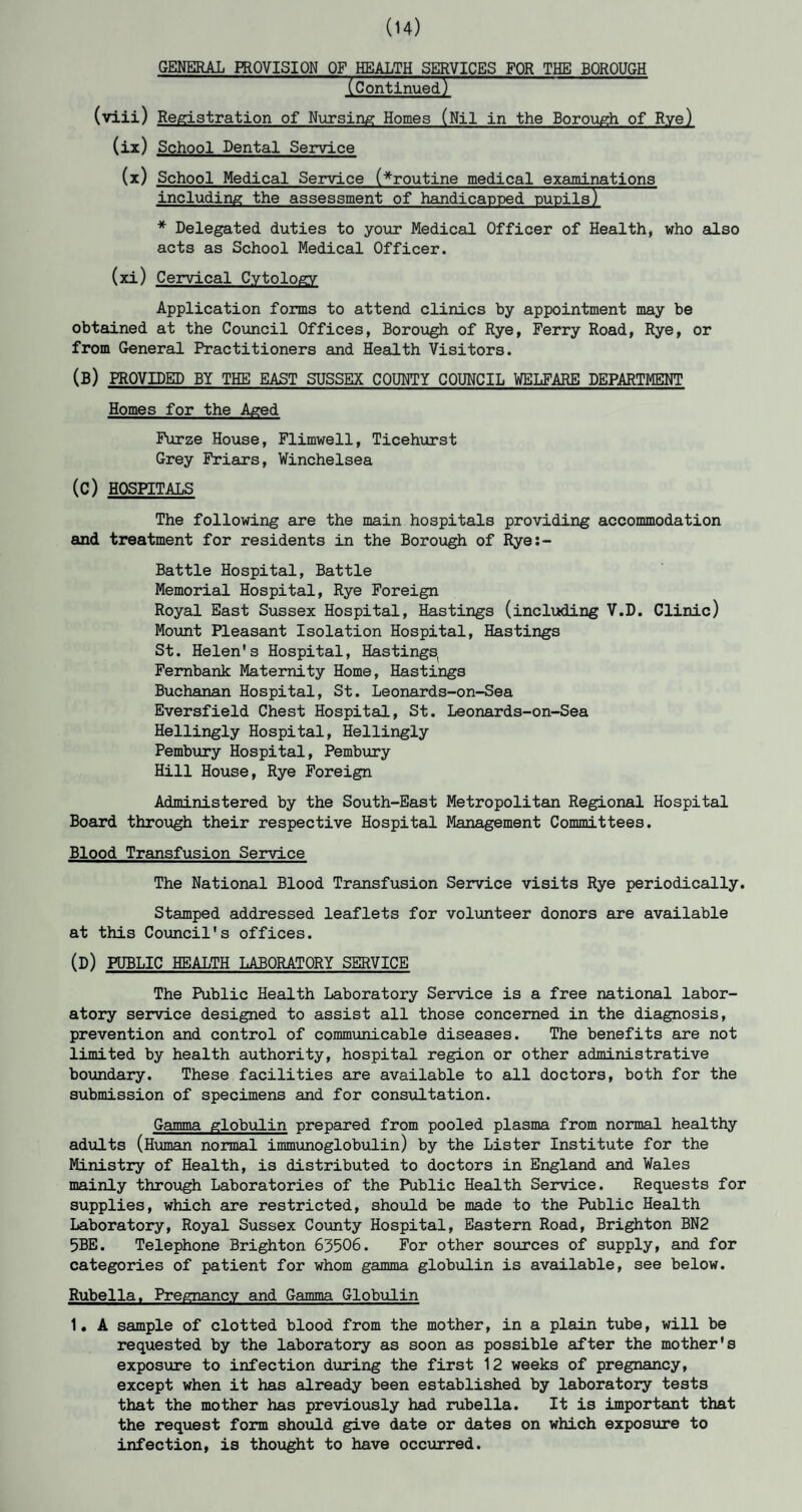 (14) GENERAL PROVISION OF HEALTH SERVICES FOR THE BOROUGH (Continued) Registration of Nursing Homes (Nil in the Borough of Rye) School Dental Service School Medical Service (^routine medical examinations including the assessment of handicapped pupils) * Delegated duties to your Medical Officer of Health, who also acts as School Medical Officer. (xi) Cervical Cytology Application forms to attend clinics by appointment may be obtained at the Council Offices, Borough of Rye, Ferry Road, Rye, or from General Practitioners and Health Visitors. (B) PROVIDED BY THE EAST SUSSEX COUNTY COUNCIL WELFARE DEPARTMENT Homes for the Aged Furze House, Flimwell, Ticehurst Grey Friars, Winchelsea (C) HOSPITALS The following are the main hospitals providing accommodation and treatment for residents in the Borough of Rye:- Battle Hospital, Battle Memorial Hospital, Rye Foreign Royal East Sussex Hospital, Hastings (including V.D. Clinic) Mount Pleasant Isolation Hospital, Hastings St. Helen's Hospital, Hastings Fernbank Maternity Home, Hastings Buchanan Hospital, St. Leonards-on-Sea Eversfield Chest Hospital, St. Leonards-on-Sea Hellingly Hospital, Hellingly Pembury Hospital, Pembury Hill House, Rye Foreign Administered by the South-East Metropolitan Regional Hospital Board through their respective Hospital Management Committees. Blood Transfusion Service The National Blood Transfusion Service visits Rye periodically. Stamped addressed leaflets for volunteer donors are available at this Council's offices. (D) PUBLIC HEALTH LABORATORY SERVICE The Public Health Laboratory Service is a free national labor¬ atory service designed to assist all those concerned in the diagnosis, prevention and control of communicable diseases. The benefits are not limited by health authority, hospital region or other administrative boundary. These facilities are available to all doctors, both for the submission of specimens and for consultation. Gamma globulin prepared from pooled plasma from normal healthy adults (Human normal immunoglobulin) by the Lister Institute for the Ministry of Health, is distributed to doctors in England and Wales mainly through Laboratories of the Public Health Service. Requests for supplies, which are restricted, should be made to the Public Health Laboratory, Royal Sussex County Hospital, Eastern Road, Brighton BN2 5BE. Telephone Brighton 63506. For other sources of supply, and for categories of patient for whom gamma globulin is available, see below. Rubella. Pregnancy and Gamma Globulin 1. A sample of clotted blood from the mother, in a plain tube, will be requested by the laboratory as soon as possible after the mother's exposure to infection during the first 12 weeks of pregnancy, except when it has already been established by laboratory tests that the mother has previously had rubella. It is important that the request form should give date or dates on which exposure to infection, is thought to have occurred. (viii) (ix) (x)