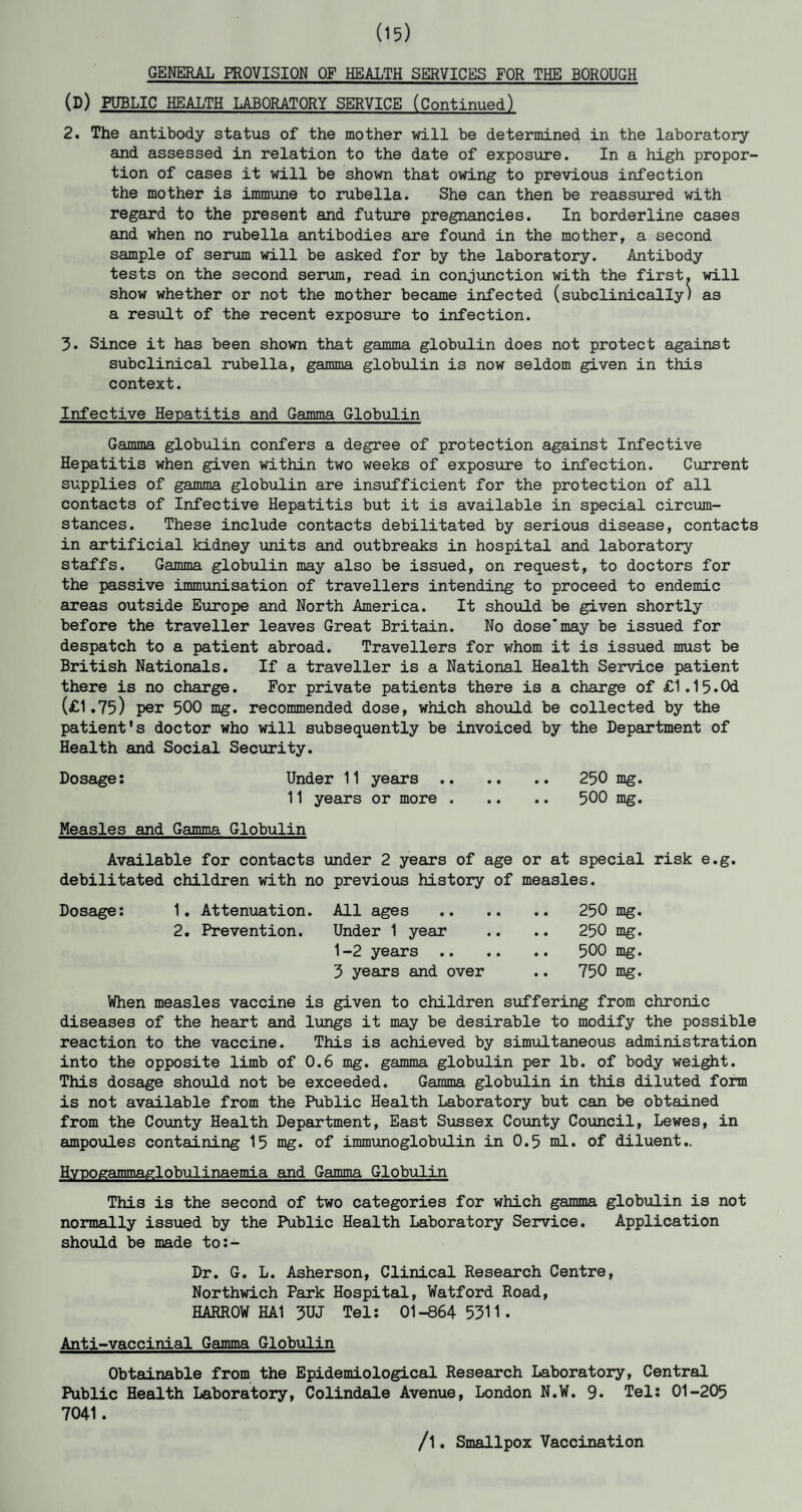 (15) GENERAL PROVISION OF HEALTH SERVICES FOR THE BOROUGH (D) PUBLIC HEALTH LABORATORY SERVICE (Continued) 2. The antibody status of the mother will be determined in the laboratory and assessed in relation to the date of exposure. In a high propor¬ tion of cases it will be shown that owing to previous infection the mother is immune to rubella. She can then be reassured with regard to the present and future pregnancies. In borderline cases and when no rubella antibodies are found in the mother, a second sample of serum will be asked for by the laboratory. Antibody tests on the second serum, read in conjunction with the first, will show whether or not the mother became infected (subclinically) as a result of the recent exposure to infection. 3« Since it has been shown that gamma globulin does not protect against subclinical rubella, gamma globulin is now seldom given in this context. Infective Hepatitis and Gamma Globulin Gamma globulin confers a degree of protection against Infective Hepatitis when given within two weeks of exposure to infection. Current supplies of gamma globulin are insufficient for the protection of all contacts of Infective Hepatitis but it is available in special circum¬ stances. These include contacts debilitated by serious disease, contacts in artificial kidney units and outbreaks in hospital and laboratory staffs. Gamma globulin may also be issued, on request, to doctors for the passive immunisation of travellers intending to proceed to endemic areas outside Europe and North America. It should be given shortly before the traveller leaves Great Britain. No dose'may be issued for despatch to a patient abroad. Travellers for whom it is issued must be British Nationals. If a traveller is a National Health Service patient there is no charge. For private patients there is a charge of £1.15.Od (£1.75) per 500 mg. recommended dose, which should be collected by the patient's doctor who will subsequently be invoiced by the Department of Health and Social Security. Dosage: Under 11 years. 250 mg. 11 years or more. 500 mg. Measles and Gamma Globulin Available for contacts under 2 years of age or at special risk e.g. debilitated children with no previous history of measles. Dosage: 1. Attenuation. All ages . 250 mg. 2. Prevention. Under 1 year .. .. 250 mg. 1-2 years. 500 mg. 3 years and over .. 750 mg. When measles vaccine is given to children suffering from chronic diseases of the heart and lungs it may be desirable to modify the possible reaction to the vaccine. This is achieved by simultaneous administration into the opposite limb of 0.6 mg. gamma globulin per lb. of body weight. This dosage should not be exceeded. Gamma globulin in this diluted form is not available from the Public Health Laboratory but can be obtained from the County Health Department, East Sussex County Council, Lewes, in ampoules containing 15 mg. of immunoglobulin in 0.5 ml. of diluent.. Hypogammaglobulinaemia and Gamma Globulin This is the second of two categories for which gamma globulin is not normally issued by the Public Health Laboratory Service. Application should be made to:- Dr. G. L. Asherson, Clinical Research Centre, Northwich Park Hospital, Watford Road, HARROW HA1 3UJ Tel: 01-8645311. Anti-vaccinial Gamma Globulin Obtainable from the Epidemiological Research Laboratory, Central Public Health Laboratory, Colindale Avenue, London N.W. 9. Tel: 01-205 7041. /1. Smallpox Vaccination