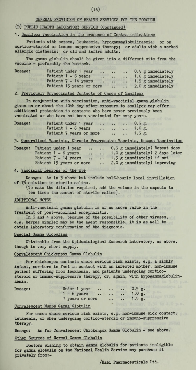 (16) GENERAL PROVISION OF HEALTH SERVICES FOR THE BOROUGH (d) PUBLIC HEALTH LABORATORY SERVICE (Continued) 1. Smallpox Vaccination in the presence of Contra-indications Patients with eczema, leukaemia, hypogammaglobulinaemia; or on cortico-steroid or immuno-suppressive therapy; or adults with a marked allergic diathesis; or old and infirm adults. The gamma globulin should be given into a different site from the vaccine - preferably the buttock. Dosage: Patient under 1 year . 0.5 g immediately Patient 1 - 6 years . 1.0 g immediately Patient 7-14 years . 1.5 g immediately Patient 15 years or more .. .. 2.0 g immediately 2. Previously Unvaccinated Contacts of Cases of Smallpox In conjunction with vaccination, anti-vaccinial gamma globulin given on or about the 10th day after exposure to smallpox may offer additional protection to contacts who have never previously been vaccinated or who have not been vaccinated for many years. Dosage: Patient under 1 year . 0.5 g. Patient 1 - 6 years . 1.0 g. Patient 7 years or more .. .. 1.5 g. 3. Generalized Vaccinia. Chronic Progressive Vaccinia, Eczema Vaccination Dosage: Patient under 1 year Patient 1 - 6 years Patient 7-14 years Patient 15 years or more 4. Vaccinial Lesions of the Eye 0.5 g immediately) Repeat dose 1.0 g immediately) 2 days later 1.5 g immediately) if not 2.0 g immediately) improving Dosage: As in 3 above but include half-hourly local instillation of 1$ solution in sterile saline. (To make the dilution required, add the volume in the ampoule to ten times the amount of sterile saline). ADDITIONAL NOTES Anti-vaccinial gamma globulin is of no known value in the treatment of post-vaccinial encephalitis. In 3 and 4 above, because of the possibility of other viruses, e.g. herpes simplex may be the agent responsible, it is as well to obtain laboratory confirmation of the diagnosis. Special Gamma Globulins Obtainable from the Epidemiological Research Laboratory, as above, though in very short supply. Convalescent Chickenpox Gamma Globulin For chickenpox contacts where serious risk exists, e.g. a sickly infant, new-born in fact in contact with an infected mother, non-immune patient suffering from leukaemia, and patients undergoing cortico¬ steroid or immuno-suppressive therapy, or, again, with hypogammaglobulin¬ aemia. Dosage: Under 1 year . 0.5 g. 1 - 6 years . 1.0 g. 7 years or more .. .. 1.5 g. Convalescent Mumps Gamma Globulin For cases where serious risk exists, e.g. non-immune sick contact, leukaemia, or when undergoing cortico-steroid or immuno-suppressive therapy. Dosage: As for Convalescent Chickenpox Gamma Globulin - see above. Other Sources of Normal Gamma Globulin Doctors wishing to obtain gamma globulin for patients ineligible for gamma globulin on the National Health Service may purchase it privately from:- /Kabi Pharmaceuticals Ltd.