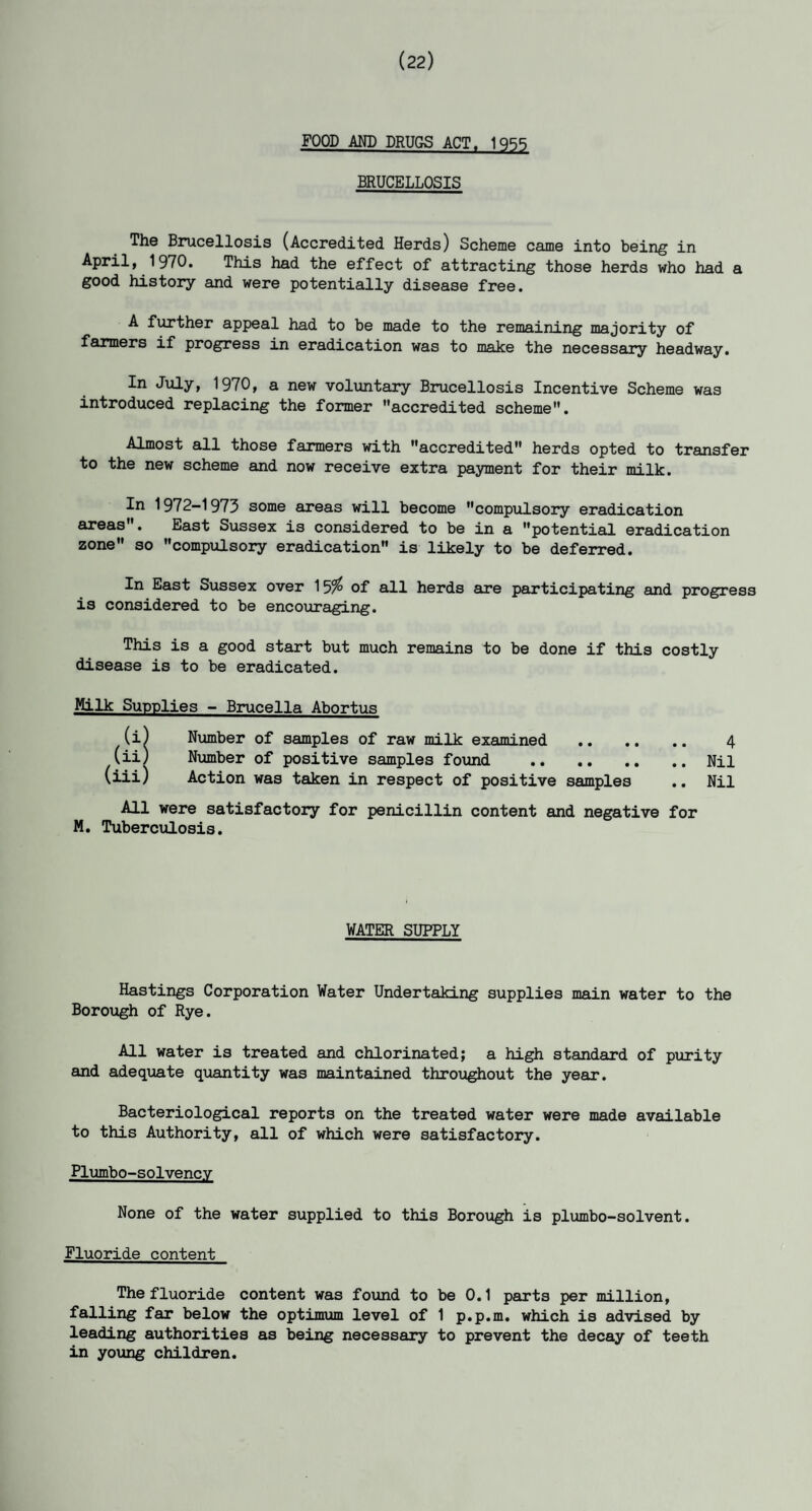 (22) FOOD AND DRUGS ACT. 1955 BRUCELLOSIS Th© Brucellosis (Accredited Herds) Scheme came into being in April, 1970. This had the effect of attracting those herds who had a good history and were potentially disease free. A further appeal had to be made to the remaining majority of farmers if progress in eradication was to make the necessary headway. In July, 1970, a new voluntary Brucellosis Incentive Scheme was introduced replacing the former accredited scheme. Almost all those farmers with accredited herds opted to transfer to the new scheme and now receive extra payment for their milk. In 1972-1973 some areas will become compulsory eradication areas. East Sussex is considered to be in a potential eradication zone so compulsory eradication is likely to be deferred. In East Sussex over 15% of all herds are participating and progress is considered to be encouraging. This is a good start but much remains to be done if this costly disease is to be eradicated. Milk Supplies - Brucella Abortus (i) Number of samples of raw milk examined . 4 (ii) Number of positive samples found . Nil (iii) Action was taken in respect of positive samples .. Nil All were satisfactory for penicillin content and negative for M. Tuberculosis. WATER SUPPLY Hastings Corporation Water Undertaking supplies main water to the Borough of Rye. All water is treated and chlorinated; a high standard of purity and adequate quantity was maintained throughout the year. Bacteriological reports on the treated water were made available to this Authority, all of which were satisfactory. Plumbo-solvencv None of the water supplied to this Borough is plumbo-solvent. Fluoride content The fluoride content was found to be 0.1 parts per million, falling far below the optimum level of 1 p.p.m. which is advised by leading authorities as being necessary to prevent the decay of teeth in young children.