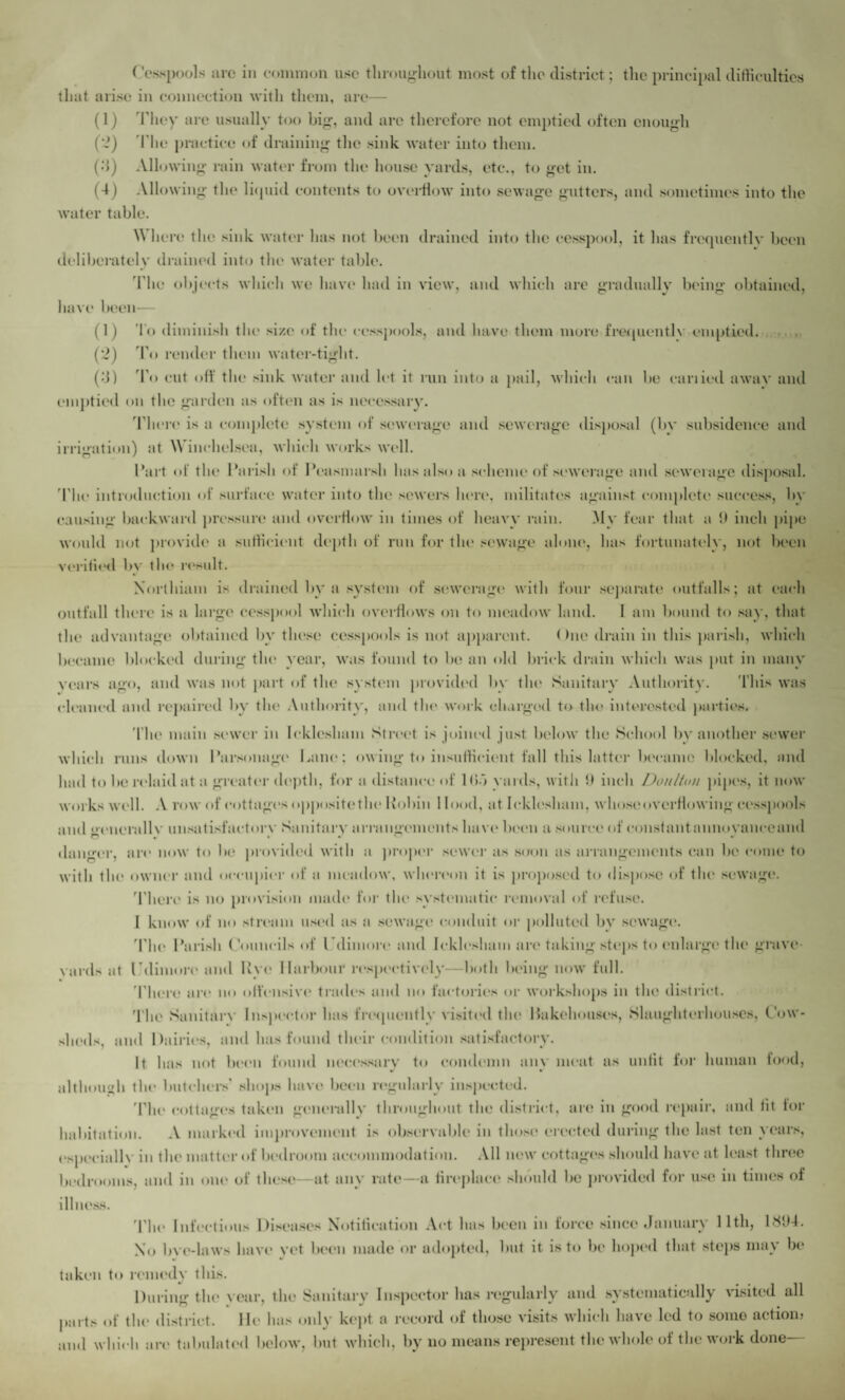 ( 'esspools arc in common use throughout most of the district; the principal difficulties that arise in connection with them, are— (1) They are usually too big, and are therefore not emptied often enough (2) The practice of draining the sink water into them. (d) Allowing rain water from the house yards, etc., to get in. (4) Allowing the liquid contents to overflow into sewage gutters, and sometimes into the water table. Where the sink water has not been drained into the cesspool, it has frequently been deliberately drained into the water table. The objects which we have had in view, and which are gradually being obtained, have been— (1) To diminish the si/.e of the cesspools, and have them more frequently emptied. (2) To render them water-tight. (d) To cut off the sink water and let it run into a pail, which can be eariied awav and emptied on the garden as often as is necessary. There is a complete system of sewerage and sewerage disposal (by subsidence and irrigation) at Winchelsea, which works well. Part of the Parish of Peasmarsh has also a scheme of sewerage and sewerage disposal. The introduction of surface water into the sewers here, militates against complete success, by causing backward pressure and overflow in times of heavy rain. My fear that a 9 inch pipe would not provide a sufficient depth of run for tin* sewage alone, has fortunately, not been verified bv the result. Xorthiam is drained by a system of sewerage with four separate outfalls; at each outfall there is a large cesspool which overflows on to meadow land. I am bound to say, that the advantage obtained by these cesspools is not apparent. < hie drain in this parish, which became blocked during the year, was found to be an old brick drain which was put in many years ago, and was not part of the system provided by the Sanitary Authority. This was cleaned and repaired by the Authority, and the work charged to the interested parties. The main sewer in Ieklesham Street is joined just below the School by another sewer which runs down Parsonage Lane; owing to insufficient fall this latter became blocked, and had to be relaid at a greater depth, for a distance of Uio yards, with !) inch DoulUm pipes, it now works well. A row of cottages opposite the Robin Hood, at Ieklesham, whose overflowing cesspools and encrallv unsatisfactory Sanitary arrangements have been a source of constantannovanceand danger, arc now to be provided with a proper sewer as soon as arrangements can be come to with the owner and occupier of a meadow, whereon it is proposed to dispose of the sewage. 'There is no provision made for the systematic removal of refuse. I know of no stream used as a sewage conduit or polluted by sewage. The Parish Councils of Cdimore and Ieklesham are taking steps to enlarge the grave¬ yards at Pdimore and Rye Harbour respectively—both being now full. There arc no olfensive trades and no factories or workshops in the district. The Sanitarv Inspector has frequently visited the Makehouses, Slaughterhouses, Cow¬ sheds, and Dairies, and lias found their condition satisfactory. It has not been found necessary to condemn anv meat as unlit for human food, although the butchers' shops have been regularly inspected. 'The cottages taken generally throughout the district, are in good repair, and lit for habitation. A marked improvement is observable in those* erected during the last ten years, especially in the matter of bedroom accommodation. All new cottages should have at least three bedrooms, and in one of these—at any rate—a fireplace should be provided for use in times of illness. The Infectious Diseases Notification Act has been in force since January 11th, 1894. No live-laws have vet been made or adopted, but it is to be hoped that stops may be taken to remedy this. During the \ ear, the Sanitary Inspector has regularly and systematically visited all parts of the district. He has only kept a record of those visits which have led to somo action? and which arc tabulated below, but which, by no means represent the whole of the work done—