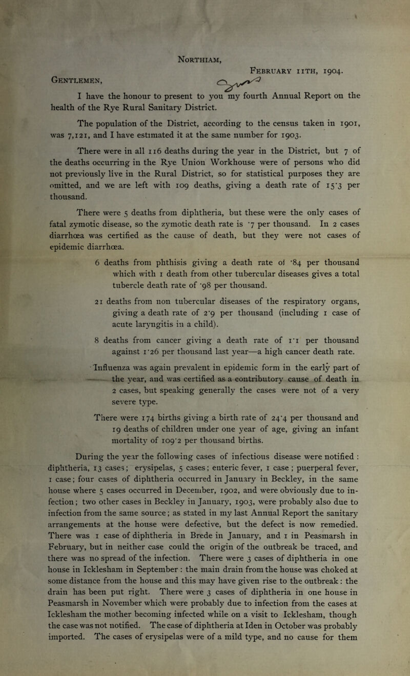 Northiam, February iith, 1904. Gentlemen, I have the honour to present to you my fourth Annual Report on the health of the Rye Rural Sanitary District. The population of the District, according to the census taken in 1901, was 7,121, and I have estimated it at the same number for 1903. There were in all 116 deaths during the year in the District, but 7 of the deaths occurring in the Rye Union Workhouse were of persons who did not previously live in the Rural District, so for statistical purposes they are omitted, and we are left with 109 deaths, giving a death rate of 15’3 per thousand. There were 5 deaths from diphtheria, but these were the only cases of fatal zymotic disease, so the zymotic death rate is ‘7 per thousand. In 2 cases diarrhoea was certified as the cause of death, but they were not cases of epidemic diarrhoea. 6 deaths from phthisis giving a death rate oi '84 per thousand which with 1 death from other tubercular diseases gives a total tubercle death rate of *98 per thousand. 21 deaths from non tubercular diseases of the respiratory organs, giving a death rate of 2'9 per thousand (including 1 case of acute laryngitis in a child). 8 deaths from cancer giving a death rate of i'i per thousand against i‘26 per thousand last year—a high cancer death rate. Influenza was again prevalent in epidemic form in the early part of the year, and was certified as a contributory cause of death in 2 cases, but speaking generally the cases were not of a very severe type. There were 174 births giving a birth rate of 24*4 per thousand and 19 deaths of children under one year of age, giving an infant mortality of io9'2 per thousand births. During the year the following cases of infectious disease were notified : diphtheria, 13 cases; erysipelas, 5 cases; enteric fever, 1 case; puerperal fever, 1 case; four cases of diphtheria occurred in January in Beckley, in the same house where 5 cases occurred in December, 1902, and were obviously due to in¬ fection; two other cases in Beckley in January, 1903, were probably also due to infection from the same source; as stated in my last Annual Report the sanitary arrangements at the house were defective, but the defect is now remedied. There was 1 case of diphtheria in Brede in January, and 1 in Peasmarsh in February, but in neither case could the origin of the outbreak be traced, and there was no spread of the infection. There were 3 cases of diphtheria in one house in Icklesham in September : the main drain from the house was choked at some distance from the house and this may have given rise to the outbreak: the drain has been put right. There were 3 cases of diphtheria in one house in Peasmarsh in November which were probably due to infection from the cases at Icklesham the mother becoming infected while on a visit to Icklesham, though the case was not notified. The case of diphtheria at Iden in October was probably imported. The cases of erysipelas were of a mild type, and no cause for them