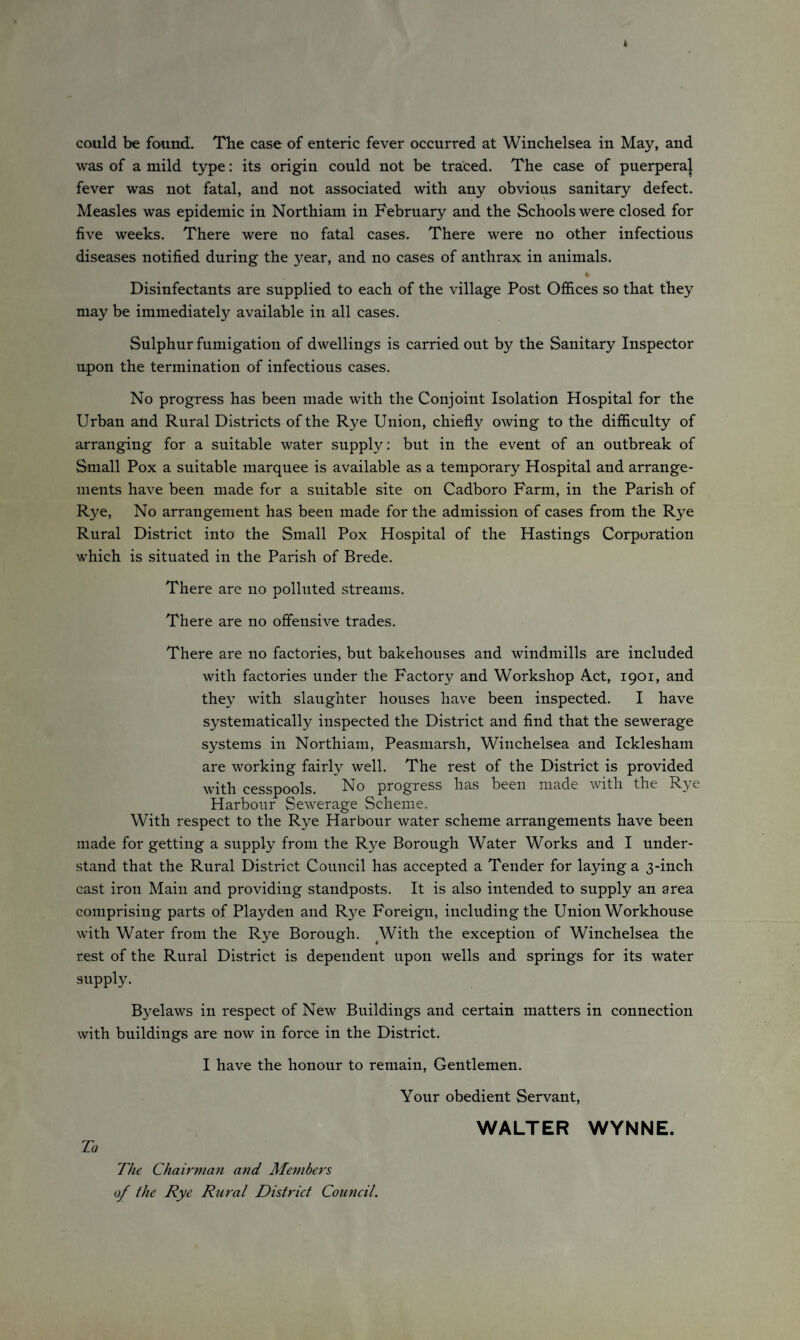 could be found. The case of enteric fever occurred at Winchelsea in May, and was of a mild type: its origin could not be traced. The case of puerperaj fever was not fatal, and not associated with any obvious sanitary defect. Measles was epidemic in Northiam in February and the Schools were closed for five weeks. There were no fatal cases. There were no other infectious diseases notified during the year, and no cases of anthrax in animals. Disinfectants are supplied to each of the village Post Offices so that they may be immediately available in all cases. Sulphur fumigation of dwellings is carried out by the Sanitary Inspector upon the termination of infectious cases. No progress has been made with the Conjoint Isolation Hospital for the Urban and Rural Districts of the Rye Union, chiefly owing to the difficulty of arranging for a suitable water supply: but in the event of an outbreak of Small Pox a suitable marquee is available as a temporary Hospital and arrange¬ ments have been made for a suitable site on Cadboro Farm, in the Parish of Rye, No arrangement has been made for the admission of cases from the Rye Rural District into the Small Pox Hospital of the Hastings Corporation which is situated in the Parish of Brede. There are no polluted streams. There are no offensive trades. There are no factories, but bakehouses and windmills are included with factories under the Factory and Workshop Act, 1901, and they with slaughter houses have been inspected. I have systematically inspected the District and find that the sewerage systems in Northiam, Peasmarsh, Winchelsea and Icklesham are working fairly well. The rest of the District is provided with cesspools. No progress has been made with the Rye Harbour Sewerage Scheme. With respect to the Rye Harbour water scheme arrangements have been made for getting a supply from the Rye Borough Water Works and I under¬ stand that the Rural District Council has accepted a Tender for laying a 3-inch cast iron Main and providing standposts. It is also intended to supply an area comprising parts of Playden and R}^e Foreign, including the Union Workhouse with Water from the Rye Borough. With the exception of Winchelsea the rest of the Rural District is dependent upon wells and springs for its water supply. Byelaws in respect of New Buildings and certain matters in connection with buildings are now in force in the District. I have the honour to remain, Gentlemen. Your obedient Servant, To The Chairman and Members of the Rye Rural District Council. WALTER WYNNE.