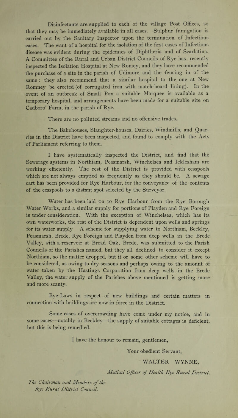 Disinfectants are supplied to each of the village Post Offices, so that they may be immediately available in all cases. Sulphur fumigation is carried out by the Sanitary Inspector upon the termination of Infectious cases. The want of a hospital for the isolation of the first cases of Infectious disease was evident during the epidemics of Diphtheria and of Scarlatina. A Committee of the Rural and Urban District Councils of Rye has recently inspected the Isolation Hospital at New Romey, and they have recommended the purchase of a site in the parish of Udimore and the fencing in of the same : they also recommend that a similar hospital to the one at New Romney be erected (of corrugated iron with match-board lining). In the event of an outbreak of Small Pox a suitable Marquee is available as a temporary hospital, and arrangements have been made for a suitable site on Cadboro’ Farm, in the parish of Rye. There are no polluted streams and no offensive trades. The Bakehouses, Slaughter-houses, Dairies, Windmills, and Quar¬ ries in the District have been inspected, and found to comply with the Acts of Parliament referring to them. I have systematically inspected the District, and find that the Sewerage systems in Northiam, Peasmarsh, Winchelsea and Icklesham are working efficiently. The rest of the District is provided with cesspools which are not always emptied as frequently as they should be. A sewage cart has been provided for Rye Harbour, for the conveyance of the contents of the cesspools to a distant spot selected by the Surveyor. Water has been laid on to Rye Harbour from the Rye Borough Water Works, and a similar supply for portions of Playden and Rye Foreign is under consideration. With the exception of Winchelsea, which has its own waterworks, the rest of the District is dependent upon wells and springs for its water supply A scheme for supplying water to Northiam, Beckley, Peasmarsh, Brede, Rye Foreign and Playden from deep wells in the Brede Valley, with a reservoir at Broad Oak, Brede, was submitted to the Parish Councils of the Parishes named, but they all declined to consider it except Northiam, so the matter dropped, but it or some other scheme will have to be considered, as owing to dry seasons and perhaps owing to the amount of water taken by the Hastings Corporation from deep wells in the Brede Valley, the water supply of the Parishes above mentioned is getting more and more scanty. Bye-Laws in respect of new buildings and certain matters in connection with buildings are now in force in the District. Some cases of overcrowding have come under my notice, and in some cases—notably in Beckley—the supply of suitable cottages is deficient, but this is being remedied. I have the honour to remain, gentlemen, Your obedient Servant, WALTER WYNNE, Medical Officer oj Health Rye Rural District. The Chairman and Members of the Rye Rural District Council.