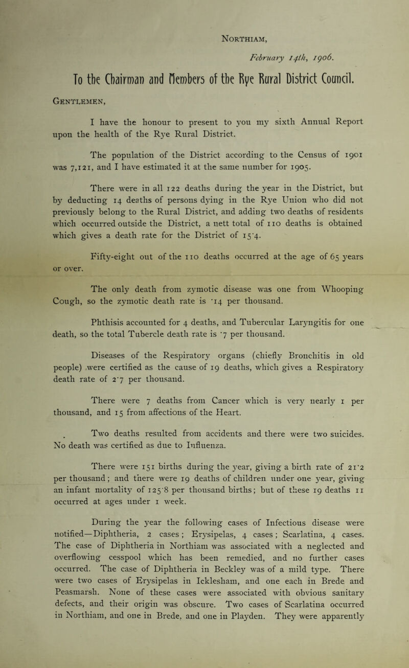 Northiam, February 14th, igo6. To the Chairman and derobers of the Rye Rural Diatrict Council. Gentlemen, I have the honour to present to you my sixth Annual Report upon the health of the Rye Rural District, The population of the District according to the Census of 1901 was 7,121, and I have estimated it at the same number for 1905. There were in all 122 deaths during the year in the District, but by deducting 14 deaths of persons dying in the Rye Union who did not previously belong to the Rural District, and adding two deaths of residents which occurred outside the District, a nett total of no deaths is obtained which gives a death rate for the District of 15'4. Fifty-eight out of the no deaths occurred at the age of 65 3’^ears or over. The only death from z37motic disease was one from Whooping Cough, so the zymotic death rate is '14 per thousand. Phthisis accounted for 4 deaths, and Tubercular Lar3mgitis for one death, so the total Tubercle death rate is '7 per thousand. Diseases of the Respiratory organs (chiefly Bronchitis in old people) were certified as the cause of 19 deaths, which gives a Respiratory death rate of 2] per thousand. There were 7 deaths from Cancer which is very nearly i per thousand, and 15 from affections of the Heart. Two deaths resulted from accidents and there were two suicides. No death was certified as due to Influenza. There were 151 births during the 3^ear, giving a birth rate of 21'2 per thousand; and there were 19 deaths of children under one 3ear, giving an infant mortality of i25‘8 per thousand births; but of these 19 deaths ii occurred at ages under i week. During the year the following cases of Infectious disease were notified—Diphtheria, 2 cases; Er3^sipelas, 4 cases; Scarlatina, 4 cases. The case of Diphtheria in Northiam was associated with a neglected and overflowing cesspool which has been remedied, and no further cases occurred. The case of Diphtheria in Beckley was of a mild type. There were two cases of Er3^sipelas in Icklesham, and one each in Brede and Peasmarsh. None of these cases were associated with obvious sanitary defects, and their origin was obscure. Two cases of Scarlatina occurred in Northiam, and one in Brede, and one in Playden. They were apparently