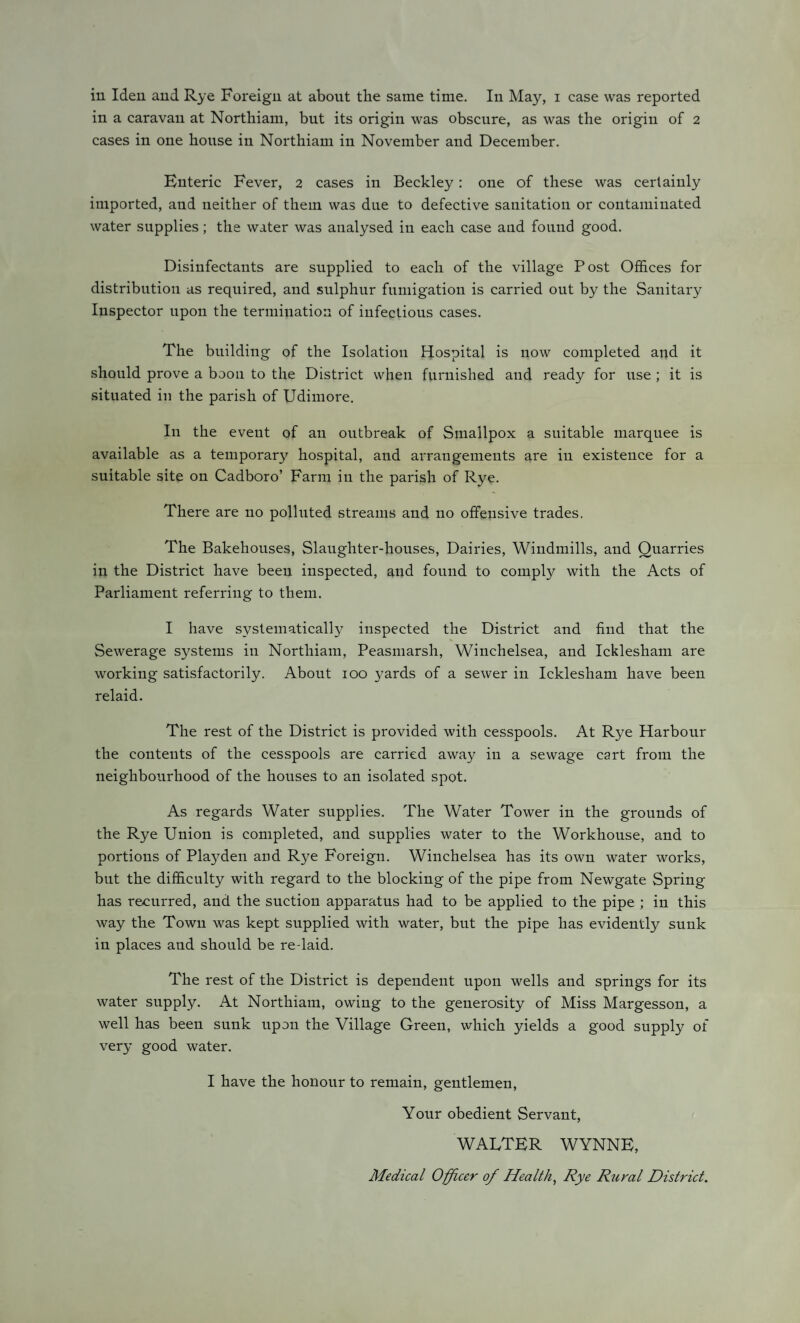 in a caravan at Northiam, but its origin was obscure, as was the origin of 2 cases in one house in Northiam in November and December. Enteric Fever, 2 cases in Beckley: one of these was certainly imported, and neither of them was due to defective sanitation or contaminated water supplies; the water was analysed in each case and found good. Disinfectants are supplied to each of the village Post Offices for distribution as required, and sulphur fumigation is carried out by the Sanitary Inspector upon the termination of infectious cases. The building of the Isolation Hospital is now completed and it should prove a boon to the District when furnished and ready for use ; it is situated in the parish of Udimore. In the event of an outbreak of Smallpox a suitable marquee is available as a temporary hospital, and arrangements are in existence for a suitable site on Cadboro’ Farm in the parish of Rye. There are no polluted streams and no offensive trades. The Bakehouses, Slaughter-houses, Dairies, Windmills, and Quarries in the District have been inspected, and found to comply with the Acts of Parliament referring to them. I have systematically inspected the District and find that the Sewerage systems in Northiam, Peasmarsh, Winchelsea, and Icklesham are working satisfactorily. About 100 yards of a sewer in Icklesham have been relaid. The rest of the District is provided with cesspools. At Rye Harbour the contents of the cesspools are carried away in a sewage cart from the neighbourhood of the houses to an isolated spot. As regards Water supplies. The Water Tower in the grounds of the Rye Union is completed, and supplies water to the Workhouse, and to portions of Playden and Rye Foreign. Winchelsea has its own water works, but the difficulty with regard to the blocking of the pipe from Newgate Spring has recurred, and the suction apparatus had to be applied to the pipe ; in this way the Town was kept supplied with water, but the pipe has evidently sunk in places and should be re-laid. The rest of the District is dependent upon wells and springs for its water supply. At Northiam, owing to the generosity of Miss Margesson, a well has been sunk upon the Village Green, which yields a good supply of very good water. I have the honour to remain, gentlemen, Your obedient Servant, WALTER WYNNE, Medical Officer 0/ Health, Rye Rural District.
