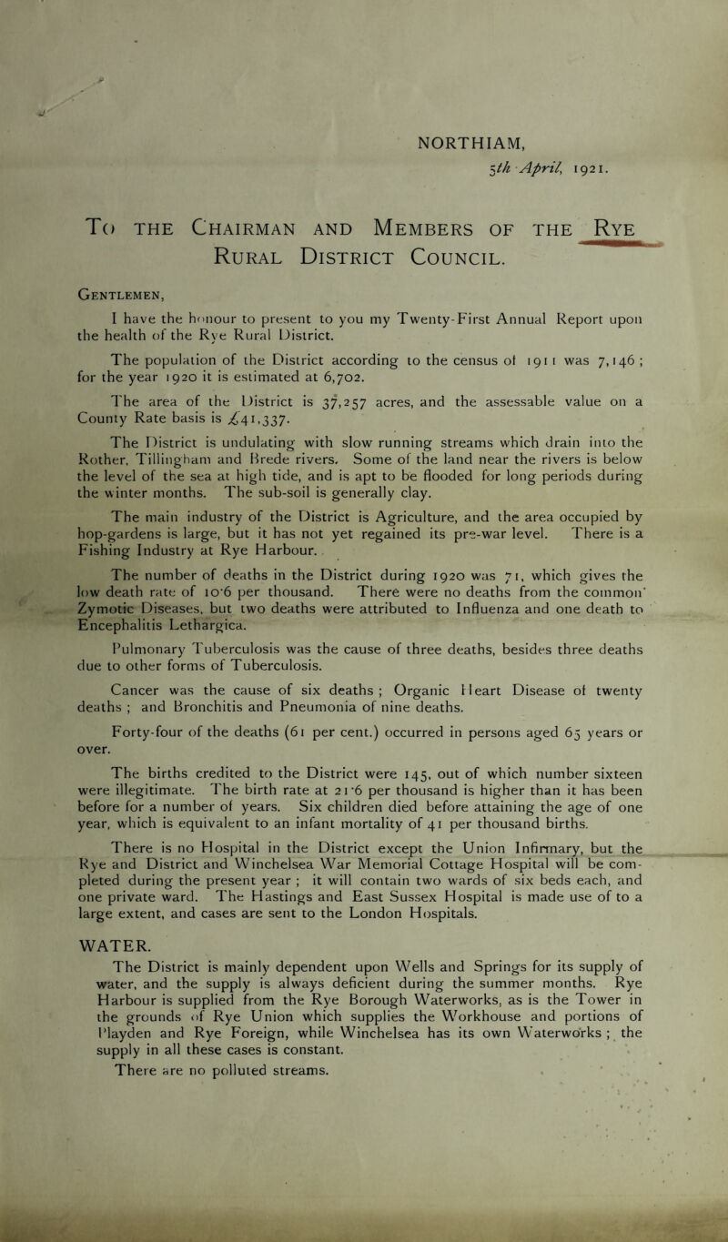 NORTHIAM, ^th April, 1921. To the Chairman and Members of the Rye Rural District Council. Gentlemen, I have the honour to present to you my Twenty-First Annual Report upon the health of the Rve Rural District. The population of the District according to the census ot 191 1 was 7,146 ; for the year 1920 it is estimated at 6,702. The area of the District is 37,257 acres, and the assessable value on a County Rate basis is £41,337. The District is undulating with slow running streams which drain into the Rother, Tillinghani and Brede rivers. Some of the land near the rivers is below the level of the sea at high tide, and is apt to be flooded for long periods during the winter months. The sub-soil is generally clay. The main industry of the District is Agriculture, and the area occupied by hop-gardens is large, but it has not yet regained its pre-war level. There is a Fishing Industry at Rye Harbour. The number of deaths in the District during 1920 was 71, which gives the low death rate of io-6 per thousand. There were no deaths from the common' Zymotic Diseases, but two deaths were attributed to Influenza and one death to Encephalitis Lethargica. Pulmonary Tuberculosis was the cause of three deaths, besides three deaths due to other forms of Tuberculosis. Cancer was the cause of six deaths; Organic Heart Disease ot twenty deaths ; and Bronchitis and Pneumonia of nine deaths. Forty-four of the deaths (61 per cent.) occurred in persons aged 65 years or over. The births credited to the District were 145, out of which number sixteen were illegitimate. The birth rate at 21 ‘6 per thousand is higher than it has been before for a number ot years. Six children died before attaining the age of one year, which is equivalent to an infant mortality of 41 per thousand births. There is no Hospital in the District except the Union Infirmary, but the Rye and District and Winchelsea War Memorial Cottage Hospital will be com¬ pleted during the present year ; it will contain two wards of six beds each, and one private ward. The Hastings and East Sussex Hospital is made use of to a large extent, and cases are sent to the London Hospitals. WATER. The District is mainly dependent upon Wells and Springs for its supply of water, and the supply is always deficient during the summer months. Rye Harbour is supplied from the Rye Borough Waterworks, as is the Tower in the grounds of Rye Union which supplies the Workhouse and portions of Playden and Rye Foreign, while Winchelsea has its own Waterworks; the supply in all these cases is constant. There are no polluted streams.