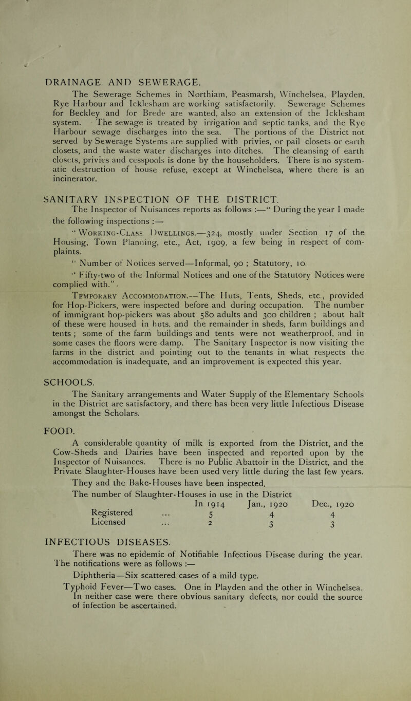 DRAINAGE AND SEWERAGE. The Sewerage Schemes in Northiam, Peasmarsh, Winchelsea, Playden, Rye Harbour and Icklesham are working satisfactorily. Sewerage Schemes for Beckley and for Brede are wanted, also an extension of the Icklesham system. The sewage is treated by irrigation and septic tanks, and the Rye Harbour sewage discharges into the sea. The portions of the District not served by Sewerage Systems are supplied with privies, or pail closets or earth closets, and the waste water discharges into ditches. The cleansing of earth closets, privies and cesspools is done by the householders. There is no system¬ atic destruction of house refuse, except at Winchelsea, where there is an incinerator. SANITARY INSPECTION OF THE DISTRICT. The Inspector of Nuisances reports as follows :—“ During the year I made the following inspections :— “Working-Class Dwellings.—324, mostly under Section 17 of the Housing, Town Planning, etc., Act, 1909, a few being in respect of com¬ plaints. “ Number of Notices served—Informal, 90 ; Statutory, 10. ‘‘ Fifty-two of the Informal Notices and one of the Statutory Notices were complied with.” . Tfmpokary Accommodation.—The Huts, Tents, Sheds, etc., provided for Flop-Pickers, were inspected before and during occupation. The number of immigrant hop-pickers was about 580 adults and 300 children ; about halt of these were housed in huts, and the remainder in sheds, farm buildings and tents ; some of the farm buildings and tents were not weatherproof, and in some cases the floors were damp. The Sanitary Inspector is now visiting the farms in the district and pointing out to the tenants in what respects the accommodation is inadequate, and an improvement is expected this year. SCHOOLS. The Sanitary arrangements and Water Supply of the Elementary Schools in the District are satisfactory, and there has been very little Infectious Disease amongst the Scholars. FOOD. A considerable quantity of milk is exported from the District, and the Cow-Sheds and Dairies have been inspected and reported upon by the Inspector of Nuisances. There is no Public Abattoir in the District, and the Private Slaughter-Houses have been used very little during the last few years. They and the Bake-Houses have been inspected. The number of Slaughter-Houses in use in the District In 1914 Jan., 1920 Registered ... 5 4 Licensed ... 2 3 INFECTIOUS DISEASES. There was no epidemic of Notifiable Infectious Disease during the year. The notifications were as follows :— Diphtheria—Six scattered cases of a mild type. Typhoid Fever—Two cases. One in Playden and the other in Winchelsea. In neither case were there obvious sanitary defects, nor could the source of infection be ascertained. Dec., 1920 4 3