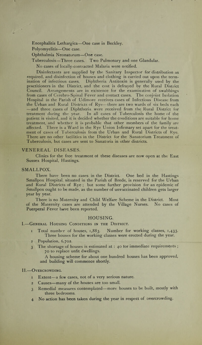Encephalitis Lethargies—One Case in Beckley. Polyomyelitis—One case. Ophthalmia Neonatorum—One case. Tuberculosis—Three cases. Two Pulmonary and one Glandular. No cases of locally-contracted Malaria were notified. Disinfectants are supplied by the Sanitary Inspector for distribution as required, and disinfection of houses and clothing is carried out upon the term¬ ination of infectious cases. Diphtheria Antitoxin is generally used by the practitioners in the District, and the cost is defrayed by the Rural District Council. Arrangements are in existence for the examination of swabbings from cases of Cerebro-Spinal Fever and contact cases. The conjoint Isolation Hospital in the Parish of Udimore receives cases of Infectious Disease from the Urban and Rural Districts of Rye—there are two wards of six beds each —and three cases of Diphtheria were received from the Rural District for treatment during the year. In all cases of Tuberculosis the home of the patient is visited, and it is decided whether the conditions are suitable for home treatment, and whether it is probable that other members of the family are affected. There is a Ward in the Rye Union Infirmary set apart for the treat¬ ment of cases of Tuberculosis from the Urban and Rural Districts of Rye. There are no other facilities in the District for the Sanatorium Treatment of Tuberculosis, but cases are sent to Sanatoria in other districts. VENEREAL DISEASES. Clinics for the free treatment of these diseases are now open at the East Sussex Hospital, Hastings. SMALLPOX. There have been no cases in the District. One bed in the Hastings Smallpox Hospital, situated in the Parish of Brede, is reserved for the Urban and Rural Districts of Rye ; but some further provision for an epidemic of Smallpox ought to be made, as the number of unvaccinated children gets larger year by year. There is no Maternity and Child Welfare Scheme in the District. Most of the Maternity cases are attended by the Village Nurses. No cases of Puerperal Fever have been reported. HOUSING. I. —General Housing Conditions in the District. 1 Total number of houses, 1,883. Number for working classes, 1,433. Three houses for the working classes were erected during the year. 2 Population, 6,702. 3 The shortage of houses is estimated at : 40 tor immediate requirements ; 70 to replace unfit dwellings. A housing scheme for about one hundred houses has been approved, and building will commence shortly. II. —Overcrowding. 1 Extent—a few cases, not of a very serious nature. 2 Causes—many of the houses are too small. 3 Remedial measures contemplated—more houses to be built, mostly with three bedrooms. 4 No action has been taken during the year in respect of overcrowding.