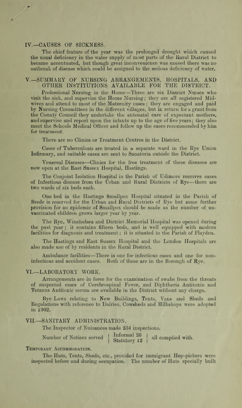 IV. —CAUSES OF SICKNESS. The chief feature of the year was the prolonged drought which caused the usual deficiency in the water supply of most parts of the Rural District to became accentuated, but though great inconvenience was caused there was no outbreak of disease which could be assigned to the serious deficiency of water. V. —SUMMARY OF NURSING ARRANGEMENTS, HOSPITALS, AND OTHER INSTITUTIONS AVAILABLE FOR THE DISTRICT. Professional Nursing in the Home—There are six District Nuises who visit the sick, and supervise the Home Nursing; they are all registered Mid¬ wives and attend to most of the Maternity cases ; they are engaged and paid by Nursing Committees in the different villages, but in return for a grant from the County Council they undertake the antenatal care of expectant mothers, and supervise and report upon the infants up to the age of five years; they also meet the Schools Medical Officer and follow up the cases recommended by him for treatment. There are no Clinics or Treatment Centres in the District. Cases of Tuberculosis are treated in a separate ward in the Rye Union Infirmary, and suitable cases are sent to Sanatoria outside the District. Venereal Diseases—Clinics for the free treatment of these diseases are now open at the East Sussex Hospital, Hastings. The Conjoint Isolation Hospital in the Parish of Udimore receives cases of Infectious disease from the Urban and Rural Districts of Rye—there are two wards of six beds each. One bed in the Hastings Smallpox Hospital situated in the Parish of Brede is reserved for the Urban and Rural Districts of Rye but some further provision for an epidemic of Smallpox should be made as the number of un¬ vaccinated children grows larger year by year. The Rye, Winchelsea and District Memorial Hospital was opened during the past year ; it contains fifteen beds, and is well equipped with modern facilities for diagnosis and treatment; it is situated in the Parish of Plavden. The Hastings and East Sussex Hospital and the London Hospitals are also made use of by residents in the Rural District. Ambulance facilities—There is one for infectious cases and one for non- infectious and accident cases. Both of these are in the Borough of Rye. VI. —LABORATORY WORK. Arrangements are in force for the examination of swabs from the throats of suspected cases of Cerebrospinal Fever, and Diphtheria Antitoxin and Tetanus Antitoxic serum are available in the District without any charge. Bye-Laws relating to New Buildings, Tents, Vans and Sheds and Regulations with reference to Dairies, Cowsheds and Milkshops were adopted in 1902. VII. —SANITARY ADMINISTRATION. The Inspector of Nuisances made 234 inspections. Number of Notices served ] Informal 26 j all complied with. ( Statutory 12 f 1 Temporary Accommodation. The Huts, Tents, Sheds, etc., provided for immigrant Hop-pickers were inspected before and during occupation. The number of Pluts specially built