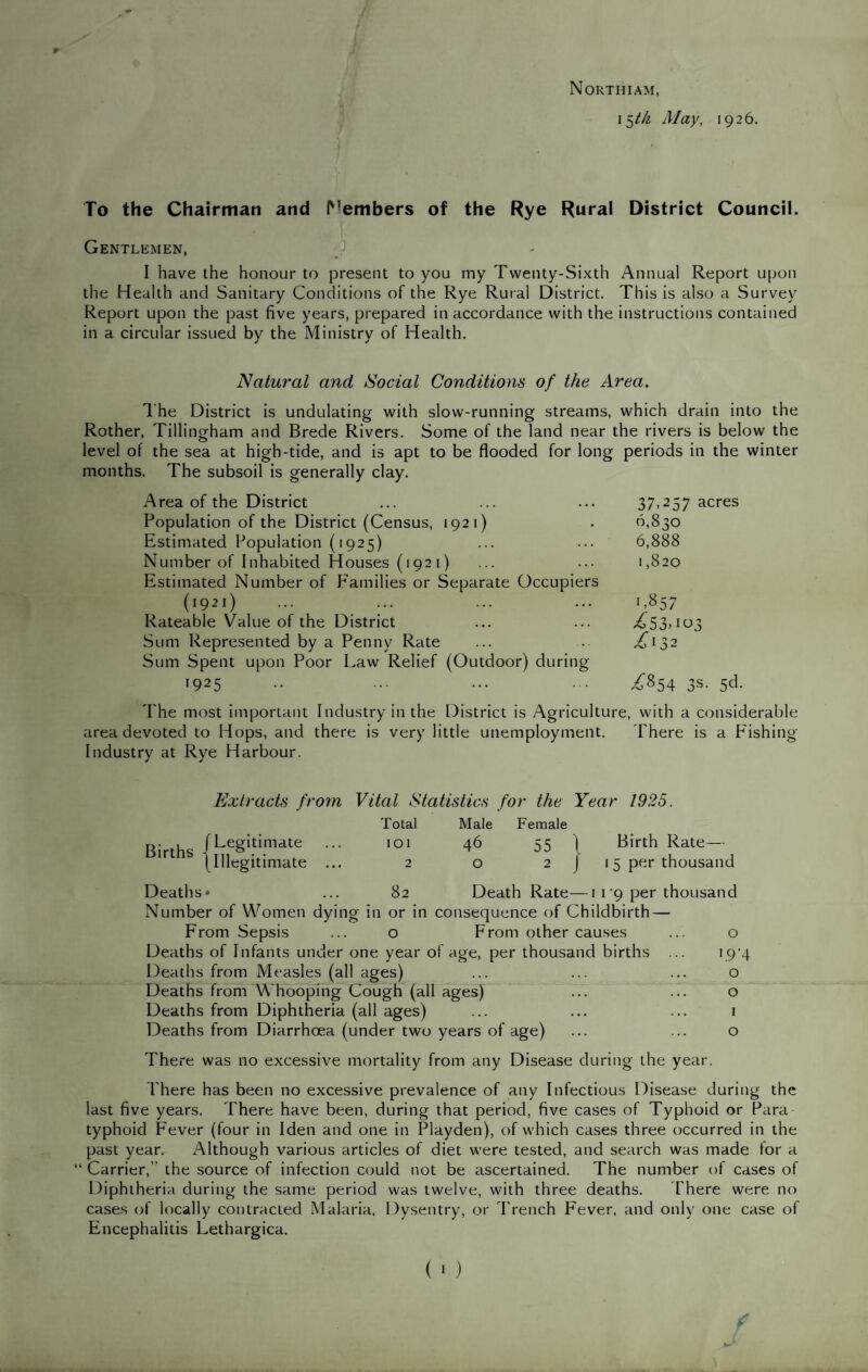 Northiam, 15M May, 1926. To the Chairman and ^'embers of the Rye Rural District Council. Gentlemen, •) I have the honour to present to you my Twenty-Sixth Annual Report upon the Health and Sanitary Conditions of the Rye Rural District. This is also a Survey Report upon the past five years, prepared in accordance with the instructions contained in a circular issued by the Ministry of Health. Natural and Social Conditions of the Area. The District is undulating with slow-running streams, which drain into the Rother, Tillingham and Brede Rivers. Some of the land near the rivers is below the level of the sea at high-tide, and is apt to be flooded for long periods in the winter months. The subsoil is generally clay. Area of the District Population of the District (Census, 1921) Estimated Population (1925) Number of Inhabited Houses (1921) Estimated Number of P'amilies or Separate Occupiers (1921) ... ... Rateable Value of the District Sum Represented by a Penny Rate Sum Spent upon Poor Law Relief (Outdoor) during 1925 37,257 acres 0,830 6,888 1,820 '.857 53> tt)3 .^132 ^854 3s. 5d. The most important I ndustry in the District is Agriculture, with a considerable area devoted to Hops, and there is very little unemployment. There is a Fishing Industry at Rye Harbour. Total Male Female 101 46 55 1 Birth Rate— 2 0 2 J 15 per thousand 82 Death Rate— I I ’9 per thousand Extracts from Vital Statistics for the Year 1925. (Legitimate ... \lllegitimate ... Deaths* Number of Women dying in or in consequence of Childbirth — From Sepsis ... o From other causes Deaths of Infants under one year of age, per thousand births Deaths from Measles (all ages) Deaths from Whooping Cough (all ages) Deaths from Diphtheria (all ages) Deaths from Diarrhoea (under two years of age) o >.9‘4 o o 1 o There was no excessive mortality from any Disease during the year. I'here has been no excessive prevalence of any Infectious Disease during the last five years. There have been, during that period, five cases of Typhoid or Para typhoid Fever (four in Iden and one in Playden), of which cases three occurred in the past year. Although various articles of diet were tested, and search was made tor a “ Carrier,” the source of infection could not be ascertained. The number of cases of Diphtheria during the same period was twelve, with three deaths. There were no cases of locally contracted Malaria. Dysentry, or Trench Fever, and only one case of Encephalitis Lethargica.