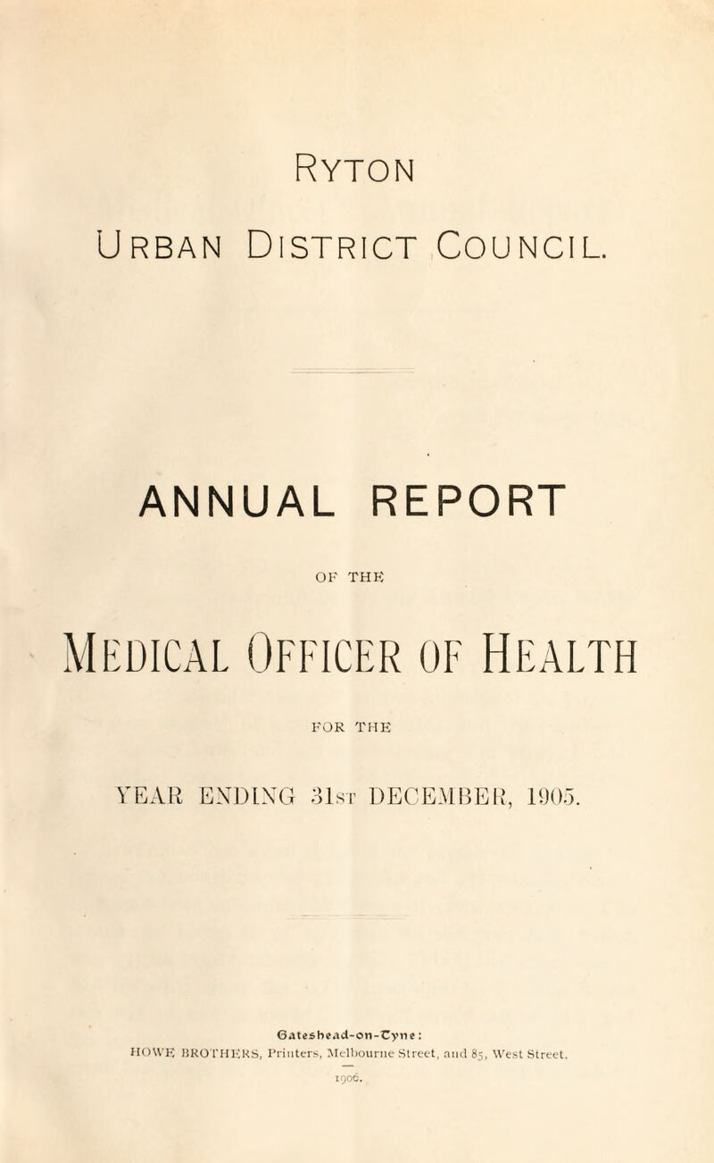 Ryton Urban District Council. ANNUAL REPORT OF THE Medical Officer of Health FOR THE TEAR ENDING 31st DECEMBER, 1905. Gateshead-on-Cyne: HOWE BROTHERS, Printers, Melbourne Street, and 85, West Street.