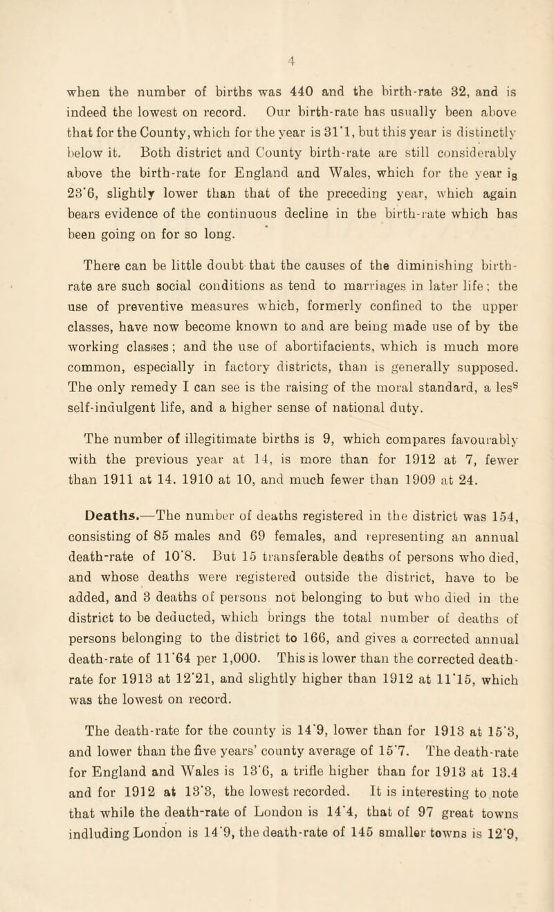 when the number of births was 440 and the birth-rate 32, and is indeed the lowest on record. Our birth-rate has usually been above that for the County, which for the year is 31*1, but this year is distinctly below it. Both district and County birth-rate are still considerably above the birth-rate for England and Wales, which for the year ig 23'6, slightly lower than that of the preceding year, which again bears evidence of the continuous decline in the birth-rate which has been going on for so long. There can be little doubt that the causes of the diminishing birth¬ rate are such social conditions as tend to marriages in later life; the use of preventive measures which, formerly confined to the upper classes, have now become known to and are being made use of by the working clastses; and the use of abortifacients, which is much more common, especially in factory districts, than is generally supposed. The only remedy I can see is the raising of the moral standard, a less self-indulgent life, and a higher sense of national duty. The number of illegitimate births is 9, which compares favourably with the previous year at 14, is more than for 1912 at 7, fewer than 1911 at 14. 1910 at 10, and much fewer than 1909 at 24. Deaths.—The number of deaths registered in the district was 154, consisting of 85 males and 69 females, and representing an annual death-rate of 10’8. But 15 transferable deaths of persons who died, and whose deaths were registered outside the district, have to be added, and 3 deaths of persons not belonging to but who died in the district to be deducted, which brings the total number of deaths of persons belonging to the district to 166, and gives a corrected annual death-rate of 11'64 per 1,000. This is lowrer than the corrected death- rate for 1913 at 12'21, and slightly higher than 1912 at 11*15, which was the lowest on record. The death-rate for the county is 14'9, lower than for 1913 at 15'3, and lower than the five years’ county average of 15'7. The death-rate for England and Wales is 13'6, a trifle higher than for 1913 at 13.4 and for 1912 at 13'3, the lowest recorded. It is interesting to note that while the death-rate of London is 14'4, that of 97 great towns indluding London is 14'9, the death-rate of 145 smaller towns is 12'9,