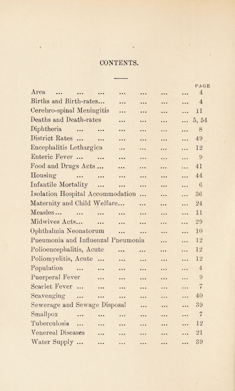 CONTENTS. Ar ea Births and Birth-rates... Cerebro-spinal Meningitis Deaths and Death-rates Diphtheria District Rates ... Encephalitis Lethargica Enteric Fever ... Food and Drugs Acts ... Housing Infantile Mortality Isolation Hospital Accommodation Maternity and Child Welfare... Measles... ... ... ... Midwives Acts... Ophthalmia Neonatorum Pneumonia and Influenzal Pneumonia Polioencephalitis, Acute Poliomyelitis, Acute ... Population Puerperal Fever Scarlet Fever ... Scavenging Sewerage and Sewage Disposal Smallpox Tuberculosis Venereal Diseases Water Supply ... VA GE 4 4 11 5, 54 8 49 12 9 41 44 6 36 24 11 29 10 12 12 12 4 9 7 40 39 7 12 21 39