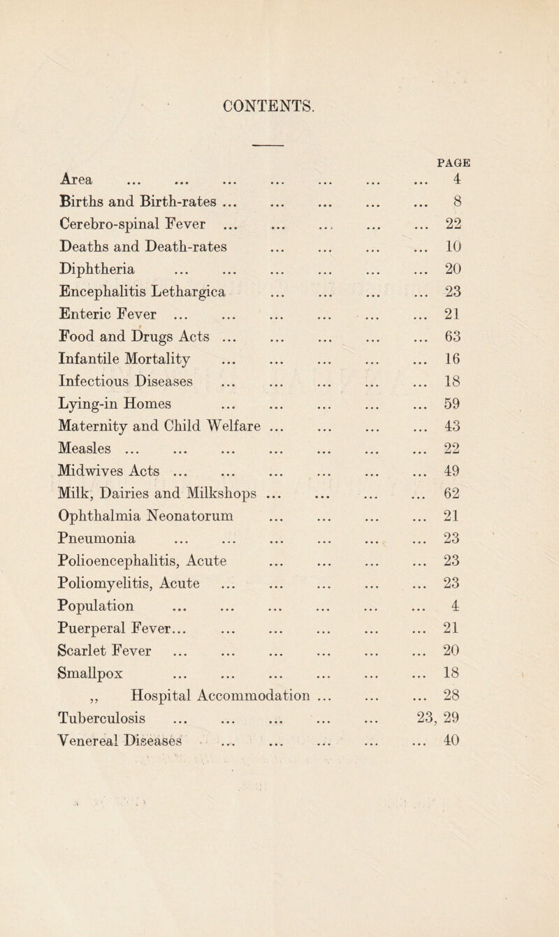 CONTENTS. Area ... ... ... ... ... • • • • • • PAGE 4 Births and Birth-rates ... • • • • • • 8 Cerebro-spinal Eever.. • • • • • • 22 Deaths and Death-rates • • • . .. 10 Diphtheria . . » » » • 20 Encephalitis Lethargica • • • • • • 23 Enteric Fever ... • • • • • • 21 * Food and Drugs Acts ... • • • • • • 63 Infantile Mortality ... ... 16 Infectious Diseases ... ... 18 Lying-in Homes ... ... 59 Maternity and Child Welfare ... ... ... 43 Measles ... ... ... 22 Midwives Acts ... ... ... 49 Milk, Dairies and Milkshops ... ... ... 62 Ophthalmia Neonatorum ... ... 21 Pneumonia .... ... 23 Polioencephalitis, Acute ... ... 23 Poliomyelitis, Acute ... 23 Population 4 Puerperal Fever... ... ... 21 Scarlet Fever ... ... 20 Smallpox ... ... 18 ,, Hospital Accommodation ... ... 28 Tuberculosis 23, 29 Venereal Diseases 40