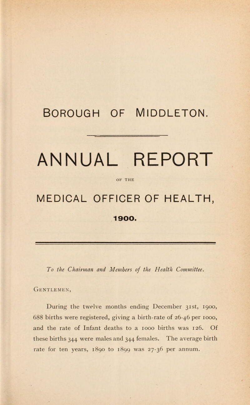 ANNUAL REPORT OF THE MEDICAL OFFICER OF HEALTH, 1900. To the Chairman and Members of the Health Committee. Gentlemen, During the twelve months ending December 31st, 1900, 688 births were registered, giving a birth-rate of 26-46 per 1000, and the rate of Infant deaths to a 1000 births was 126. Of these births 344 were males and 344 females. The average birth rate for ten years, 1890 to 1899 was 27-36 per annum.