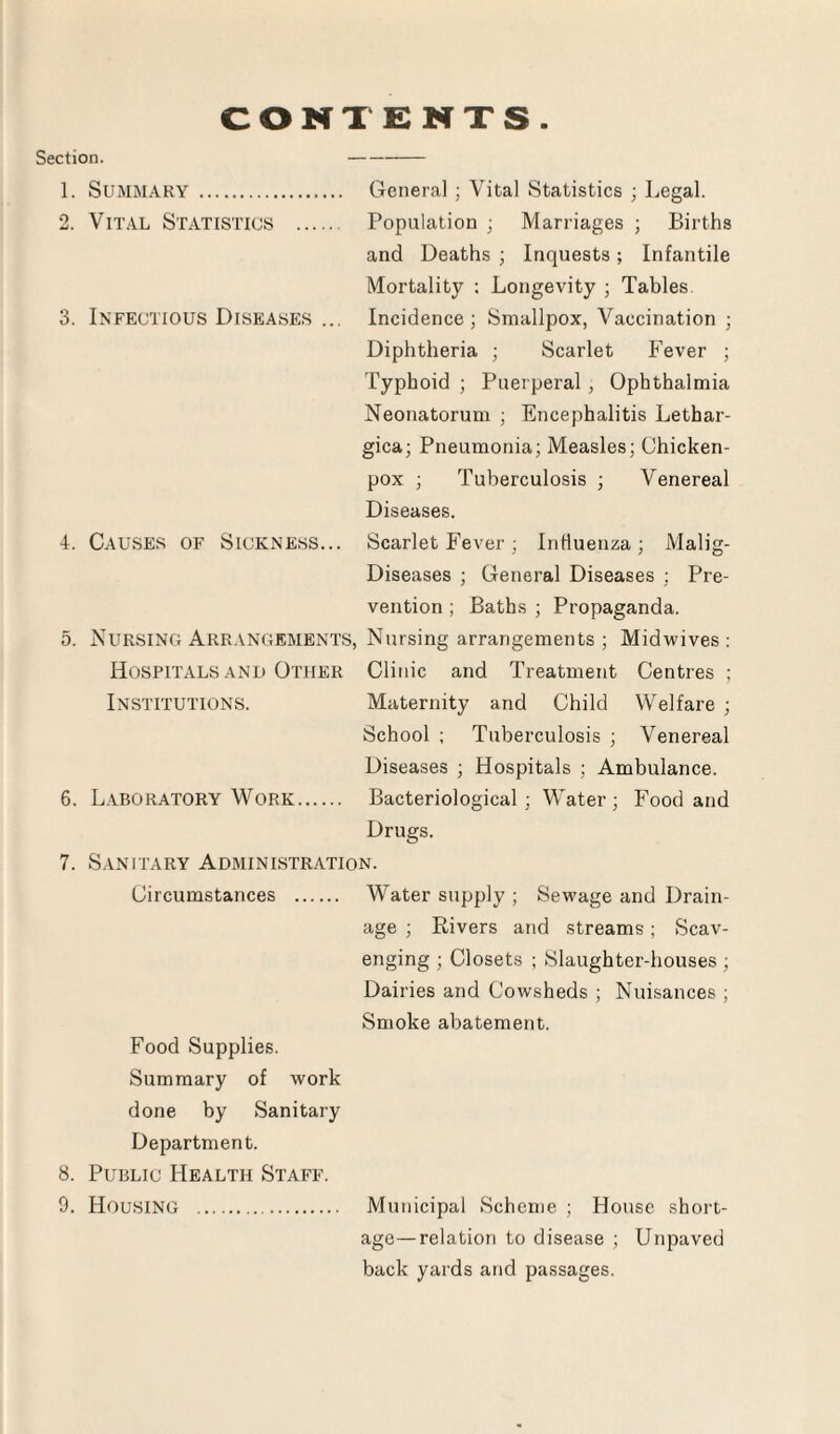 Section. CONTENTS 1. SUMMARY . General ; Vital Statistics ; Legal. 2. Vital Statistics . Population ; Marriages ; Births and Deaths ; Inquests; Infantile Mortality : Longevity ; Tables 3. Infectious Diseases ... Incidence; Smallpox, Vaccination ; Diphtheria ; Scarlet Fever ; Typhoid ; Puerperal , Ophthalmia Neonatorum ; Encephalitis Lethar- gica; Pneumonia; Measles; Chicken- pox ; Tuberculosis ; Venereal Diseases. 4. Causes of Sickness... Scarlet Fever ; Influenza; Malig- Diseases ; General Diseases ; Pre¬ vention ; Baths ; Propaganda. 5. Nursing Arrangements, Nursing arrangements; Midwives: Hospitals and Other Clinic and Treatment Centres; Institutions. Maternity and Child Welfare ; School ; Tuberculosis ; Venereal Diseases ; Hospitals : Ambulance. 6. Laboratory Work. Bacteriological; Water; Food and Drugs. 7. Sanitary Administration. Circumstances . Water supply ; Sewage and Drain¬ age ; Rivers and streams; Scav¬ enging ; Closets ; Slaughter-houses ; Dairies and Cowsheds ; Nuisances ; Smoke abatement. Food Supplies. Summary of work done by Sanitary Department. 8. Public Health Staff. 9. Housing . Municipal Scheme ; House short¬ age— relation to disease ; Unpaved back yards and passages.