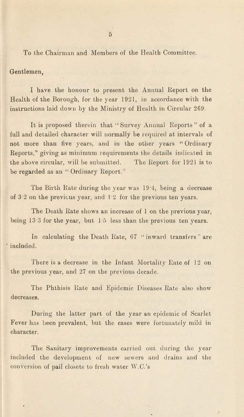 To the Chairman and Members of the Health Committee. Gentlemen, I have the honour to present the Annual Report on the Health of the Borough, for the year 1921, in accordance with the instructions laid down by the Ministry of Health in Circular 269. It is proposed therein that “ Survey Annual Reports ” of a full and detailed character will normally be required at intervals of not more than five years, and in the other years “ Ordinary Reports,” giving as minimum requirements the details indicated in the above circular, will be submitted. The Report for 1921 is to be regarded as an “ Ordinary Report.” The Birth Rate during the year was 19 A, being a decrease of 3 2 on the previous year, and T2 for the previous ten years. The Death Rate shows an increase of 1 on the previous year, being 13 3 for the year, but 15 less than the previous ten years. In calculating the Death Rate, 67 “inward transfers ” are ' included. There is a decrease in the Infant Mortality Rate of 12 on the previous year, and 27 on the previous decade. The Phthisis Rate and Epidemic Diseases Rate also show decreases. During the latter part of the year an epidemic of Scarlet Fever has been prevalent, but the cases were fortunately mild in character. The Sanitary improvements carried out during the year included the development of new sewers and drains and the conversion of pail closets to fresh water W.C.’s