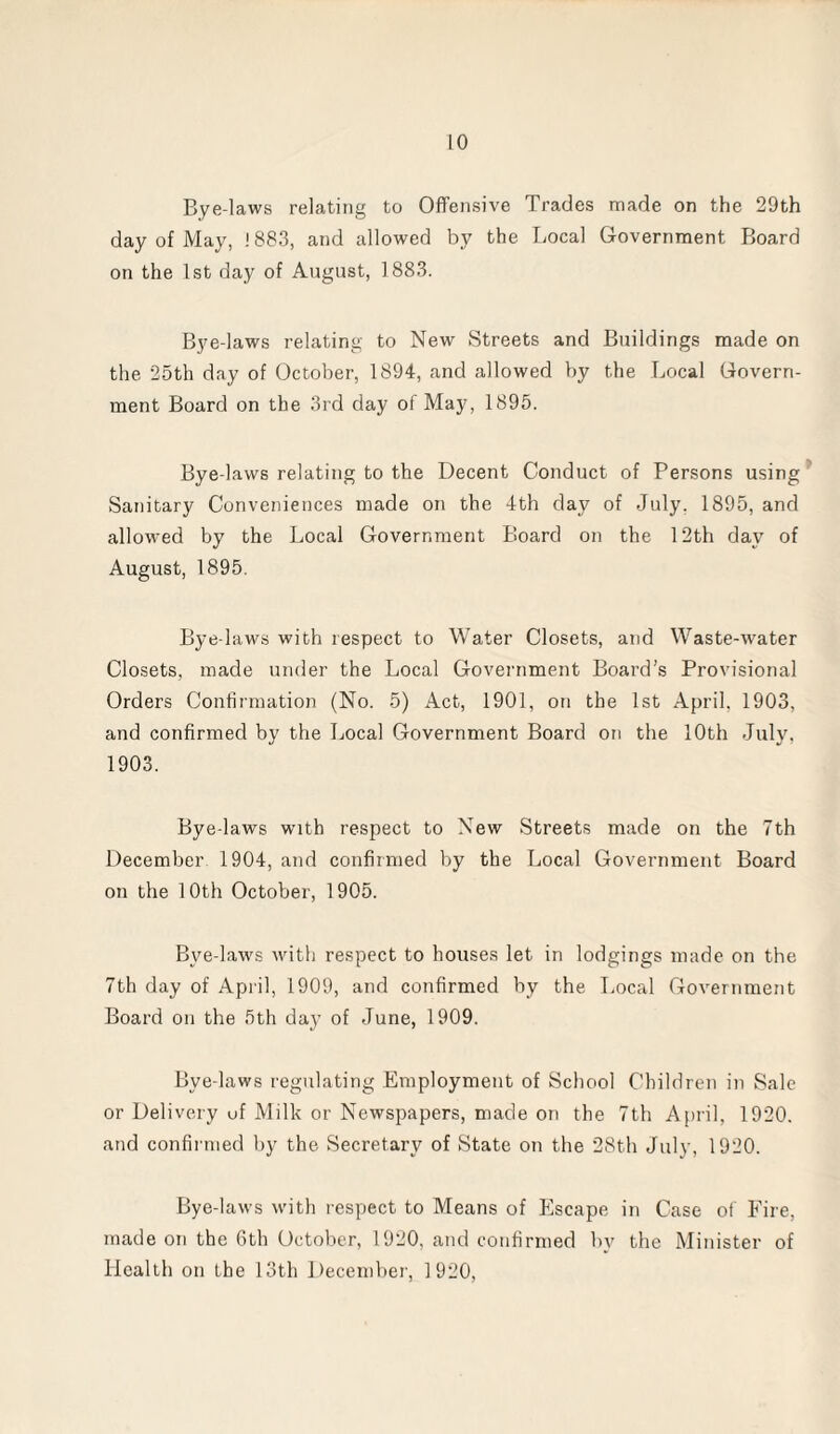 Bye-laws relating to Offensive Trades made on the 29th day of May, 1883, and allowed by the Local Government Board on the 1st day of August, 1883. Bye-laws relating to New Streets and Buildings made on the 25th day of October, 1894, and allowed by the Local Govern¬ ment Board on the 3rd day of May, 1895. Bye-laws relating to the Decent Conduct of Persons using Sanitary Conveniences made on the 4th day of July. 1895, and allowed by the Local Government Board on the 12th day of August, 1895. Bye-laws with respect to Water Closets, and Waste-water Closets, made under the Local Government Board’s Provisional Orders Confirmation (No. 5) Act, 1901, on the 1st April, 1903, and confirmed by the Local Government Board on the 10th July, 1903. Bye-laws with respect to New Streets made on the 7th December 1904, and confirmed by the Local Government Board on the 10th October, 1905. Bve-laws with respect to houses let in lodgings made on the 7th day of April, 1909, and confirmed by the Local Government Board on the 5th day of June, 1909. Bve-laws regulating Employment of School Children in Sale or Delivery uf Milk or Newspapers, made on the 7th April, 1920. and confirmed by the Secretary of State on the 28th July, 1920. Bye-laws with respect to Means of Escape in Case of Fire, made on the 6th October, 1920, and confirmed by the Minister of Health on the 13th December, 1920,