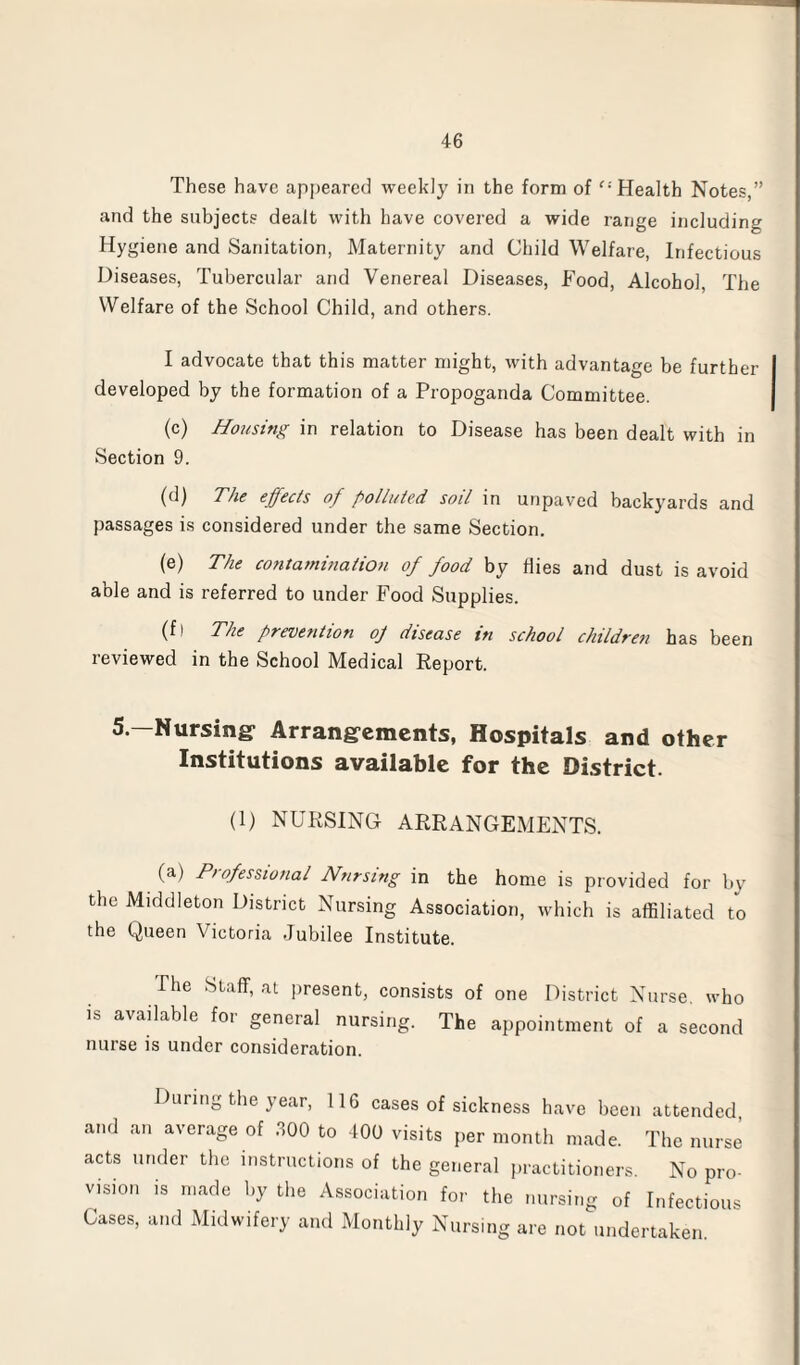 These have appeared weekly in the form of “ Health Notes,” and the subjects dealt with have covered a wide range including Hygiene and Sanitation, Maternity and Child Welfare, Infectious Diseases, Tubercular and Venereal Diseases, Food, Alcohol The Welfare of the School Child, and others. I advocate that this matter might, with advantage be further developed by the formation of a Propoganda Committee. (c) Housing in relation to Disease has been dealt with in Section 9. (d) The effects of polluted soil in unpaved backyards and passages is considered under the same Section. (e) The contamination of food by Hies and dust is avoid able and is referred to under Food Supplies. (fl The prevention oj disease in school children has been reviewed in the School Medical Report. 5.—Nursing- Arrangements, Hospitals and other Institutions available for the District. (1) NURSING ARRANGEMENTS. (a) Professional Nursing in the home is provided for by the Middleton District Nursing Association, which is affiliated to the Queen Victoria Jubilee Institute. The Staff, at present, consists of one District Nurse, who is available for general nursing. The appointment of a second nurse is under consideration. During the year, 116 cases of sickness have been attended and an average of 300 to 400 visits per month made. The nurse acts under the instructions of the general practitioners. No pro¬ vision is made by the Association for the nursing of Infectious Cases, and Midwifery and Monthly Nursing are not undertaken.