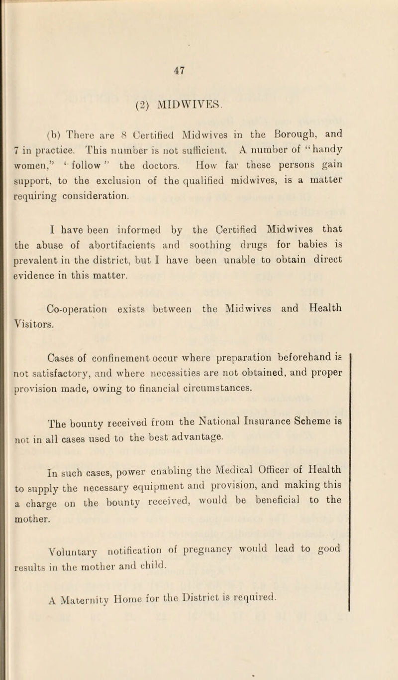 (2) MID WIVES. (b) There are 8 Certified Midwives in the Borough, and 7 in practice. This number is not sufficient. A number of “handy women,” ‘ follow ” the doctors. How far these persons gain support, to the exclusion of the qualified midwives, is a matter requiring consideration. I have been informed by the Certified Midwives that the abuse of abortifacients and soothing drugs for babies is prevalent in the district, but I have been unable to obtain direct evidence in this matter. Co-operation exists between the Mid wives and Health Visitors. Cases of confinement occur where preparation beforehand is not satisfactory, and where necessities are not obtained, and proper provision made, owing to financial circumstances. The bounty received from the National Insurance Scheme is not in all cases used to the best advantage. In such cases, power enabling the M^edical Othcei of Health to supply the necessary equipment and provision, and making this a charge on the bounty received, would be beneficial to the mother. Voluntary notification of pregnancy would lead to good results in the mother and child. A Maternity Home for the District is required.