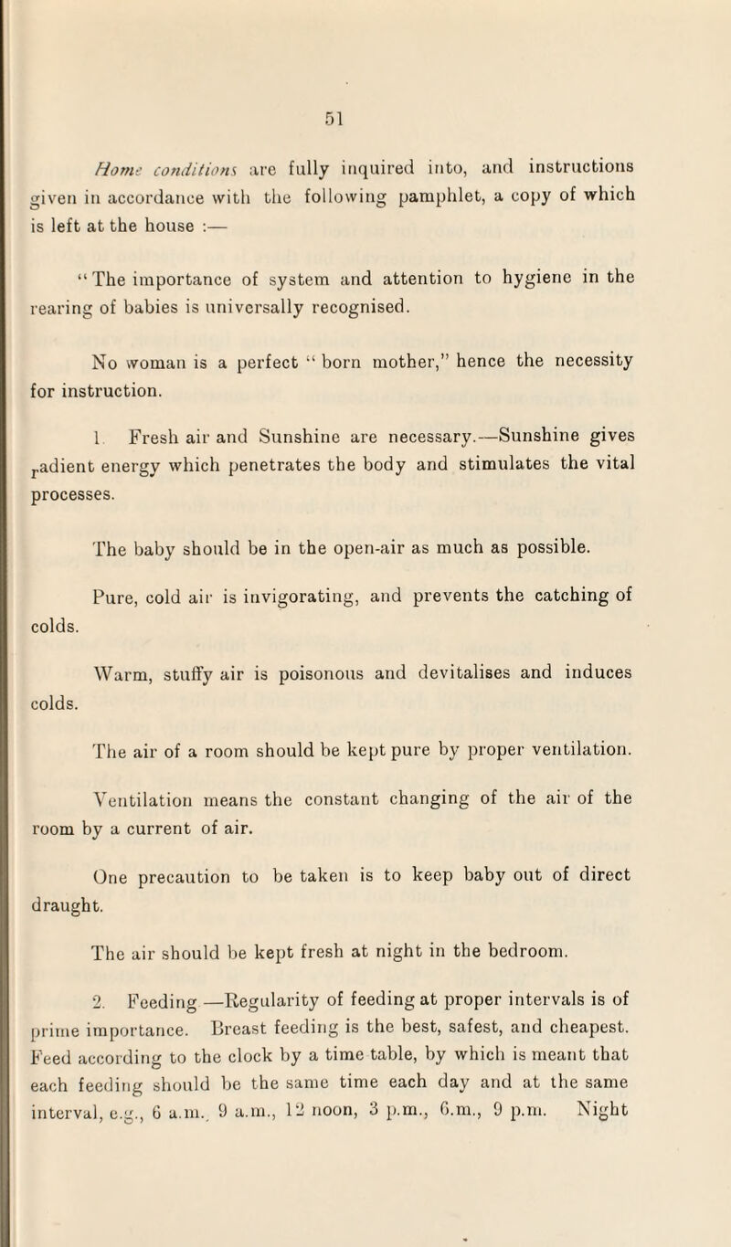 Home conditions are fully inquired into, and instructions given in accordance with the following pamphlet, a copy of which is left at the house :— “ The importance of system and attention to hygiene in the rearing of babies is universally recognised. No woman is a perfect “ born mother,” hence the necessity for instruction. 1 Fresh air and Sunshine are necessary.—Sunshine gives radient energy which penetrates the body and stimulates the vital processes. The baby should be in the open-air as much as possible. Pure, cold air is invigorating, and prevents the catching of colds. Warm, stuffy air is poisonous and devitalises and induces colds. The air of a room should be kept pure by proper ventilation. Ventilation means the constant changing of the air of the room by a current of air. One precaution to be taken is to keep baby out of direct draught. The air should be kept fresh at night in the bedroom. 2. Feeding —Regularity of feeding at proper intervals is of prime importance. Breast feeding is the best, safest, and cheapest. Feed according to the clock by a time table, by which is meant that each feeding should be the same time each day and at the same