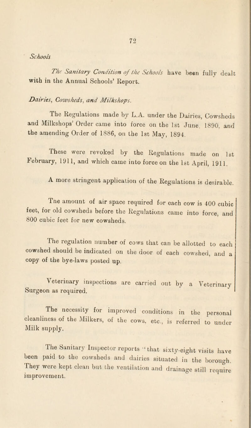 Schools The Sanitary Condition of the Schools have been fullv dealt with in the Annual Schools’ Report. Dairies, Coiusheds, and Milkshops. The Regulations made by L.A. under the Dairies, Cowsheds and Milkshops’ Order came into force on the 1st June, 1890. and the amending Order of 1886, on the 1st May, 1894. These were revoked by the Regulations made on 1st February, 1911, and which came into force on the 1st April, 1911. A more stringent application of the Regulations is desirable. Tne amount of air space required for each cow is 400 cubic feet, for old cowsheds before the Regulations came into force, and 800 cubic feet for new cowsheds. The regulation number of cows that can be allotted to each cowshed should be indicated on the door of each cowshed, and a copy of the bye-laws posted up. Veterinary inspections are carried out by a Veterinary Surgeon as required. The necessity for improved conditions in the personal cleanliness of the Milkers, of the cows, etc., is referred to under Milk supply. The Sanitary Inspector reports -‘that sixty-eight visits have been paid to the cowsheds and dairies situated in the borough. They were kept clean but the ventilation and drainage still require improvement.