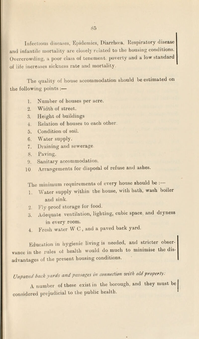 Infectious diseases, Epidemics, Diarrhoea, Respiratory disease and infantile mortality are closely related to the housing conditions. Overcrowding, a poor class of tenement, poverty and a low standard of iife increases sickness rate and mortality. The quality of house accommodation should be estimated on the following points :— 1. Number of houses per acre. 2. Width of street. 3. Height of buildings 4. Relation of houses to each other. 5. Condition of soil. 6. Water supply. 7. Draining and sewerage 8. Paving. 9. Sanitary accommodation. 10 Arrangements for disposal of refuse and ashes. The minimum requirements of every house should be : 1. Water supply within the house, with bath, wash boiler and sink. 2. Fly proof storage for food. 3. Adequate ventilation, lighting, cubic space, and dryness in every room. 4 Fresh water W C , and a paved back yard. Education in hygienic living is needed, and stricter obser¬ vance in the rules of health would do much to minimise the dis¬ advantages of the present housing conditions. Unpaved back yards and passages in connection with old property: A number of these exist in the borough, and they must be j considered prejudicial to the public health.