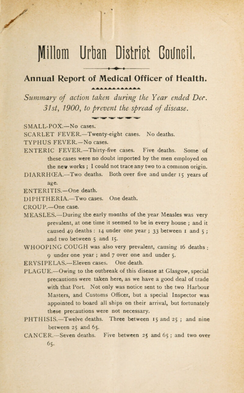 JUillom Urban District Goilncil, - i » i- Annual Report of Medical Officer of Health. Summary of action taken during the Year ended Dec. 31st, 1900, to prevent the spread of disease. SMALL-POX.—No cases. SCARLET FEVER.—Twenty-eight cases. No deaths. TYPHUS FEVER. —No cases. ENTERIC FEVER.—Thirty-five cases. Five deaths. Some of these cases were no doubt imported by the men employed on the new works ; I could not trace any two to a common origin. DIARRHCEA.—Two deaths. Both over five and under 15 years of age. ENTERITIS.—One death. DIPHTHERIA.—Two cases. One death. CROUP.—One case. MEASLES.—During the early months of the year Measles was very prevalent, at one time it seemed to be in every house ; and it caused 49 deaths : 14 under one year ; 33 between 1 and 5 ; and two between 5 and 15. WHOOPING COUGH was also very prevalent, causing 16 deaths; 9 under one year; and 7 over one and under 5. ERYSIPELAS.—Eleven cases. One death. PLAGUE.—Owing to the outbreak of this disease at Glasgow, special precautions were taken here, as we have a good deal of trade with that Port. Not only was notice sent to the two Harbour Masters, and Customs Officer, but a special Inspector was appointed to board all ships on their arrival, but fortunately these precautions were not necessary. PHTHISIS.—Twelve deaths. Three between 15 and 25 ; and nine between 25 and 65. CANCER.—Seven deaths. Five between 25 and 65 ; and two over 65.